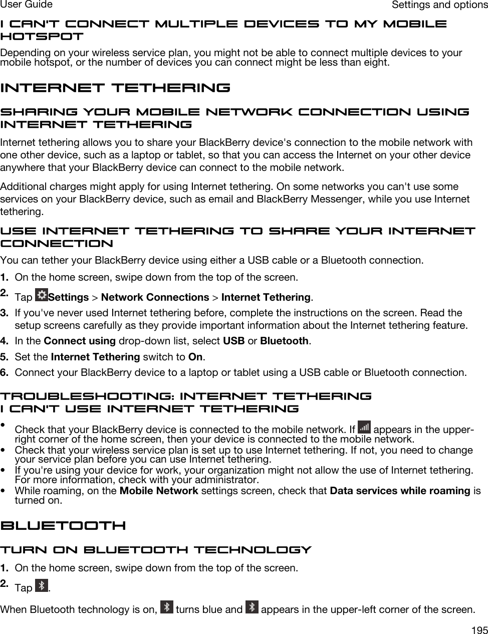 I can&apos;t connect multiple devices to my mobile hotspotDepending on your wireless service plan, you might not be able to connect multiple devices to your mobile hotspot, or the number of devices you can connect might be less than eight.Internet tetheringSharing your mobile network connection using Internet tetheringInternet tethering allows you to share your BlackBerry device&apos;s connection to the mobile network with one other device, such as a laptop or tablet, so that you can access the Internet on your other device anywhere that your BlackBerry device can connect to the mobile network.Additional charges might apply for using Internet tethering. On some networks you can&apos;t use some services on your BlackBerry device, such as email and BlackBerry Messenger, while you use Internet tethering.Use Internet tethering to share your Internet connectionYou can tether your BlackBerry device using either a USB cable or a Bluetooth connection.1. On the home screen, swipe down from the top of the screen.2. Tap  Settings &gt; Network Connections &gt; Internet Tethering.3. If you&apos;ve never used Internet tethering before, complete the instructions on the screen. Read the setup screens carefully as they provide important information about the Internet tethering feature.4. In the Connect using drop-down list, select USB or Bluetooth.5. Set the Internet Tethering switch to On.6. Connect your BlackBerry device to a laptop or tablet using a USB cable or Bluetooth connection.Troubleshooting: Internet tetheringI can&apos;t use Internet tethering•Check that your BlackBerry device is connected to the mobile network. If   appears in the upper-right corner of the home screen, then your device is connected to the mobile network.• Check that your wireless service plan is set up to use Internet tethering. If not, you need to change your service plan before you can use Internet tethering.• If you&apos;re using your device for work, your organization might not allow the use of Internet tethering. For more information, check with your administrator.• While roaming, on the Mobile Network settings screen, check that Data services while roaming is turned on.BluetoothTurn on Bluetooth technology1. On the home screen, swipe down from the top of the screen.2. Tap  .When Bluetooth technology is on,   turns blue and   appears in the upper-left corner of the screen.Settings and optionsUser Guide195