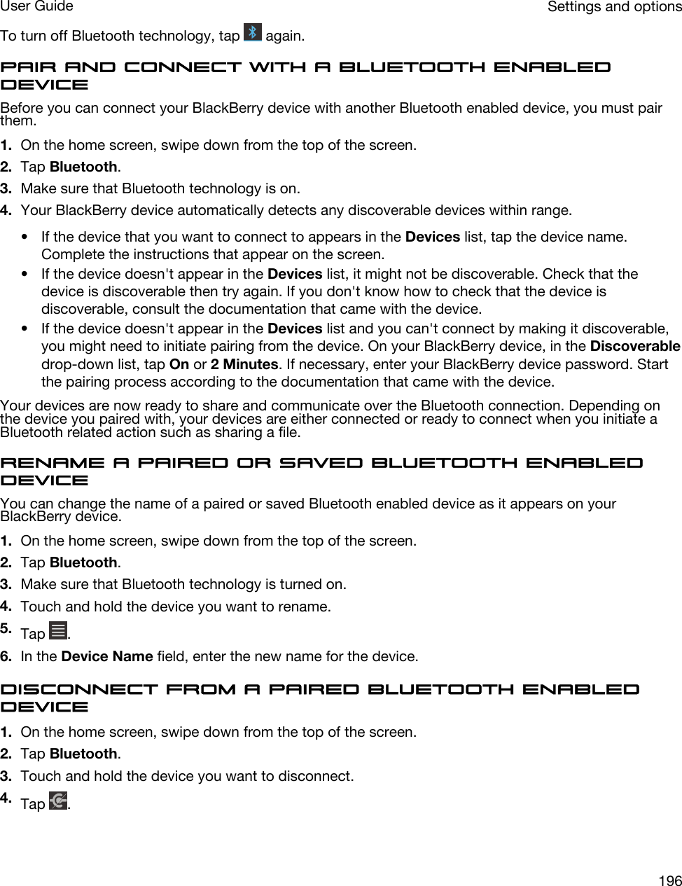 To turn off Bluetooth technology, tap   again.Pair and connect with a Bluetooth enabled deviceBefore you can connect your BlackBerry device with another Bluetooth enabled device, you must pair them.1. On the home screen, swipe down from the top of the screen.2. Tap Bluetooth.3. Make sure that Bluetooth technology is on.4. Your BlackBerry device automatically detects any discoverable devices within range.• If the device that you want to connect to appears in the Devices list, tap the device name. Complete the instructions that appear on the screen.• If the device doesn&apos;t appear in the Devices list, it might not be discoverable. Check that the device is discoverable then try again. If you don&apos;t know how to check that the device is discoverable, consult the documentation that came with the device.• If the device doesn&apos;t appear in the Devices list and you can&apos;t connect by making it discoverable, you might need to initiate pairing from the device. On your BlackBerry device, in the Discoverable drop-down list, tap On or 2 Minutes. If necessary, enter your BlackBerry device password. Start the pairing process according to the documentation that came with the device.Your devices are now ready to share and communicate over the Bluetooth connection. Depending on the device you paired with, your devices are either connected or ready to connect when you initiate a Bluetooth related action such as sharing a file.Rename a paired or saved Bluetooth enabled deviceYou can change the name of a paired or saved Bluetooth enabled device as it appears on your BlackBerry device.1. On the home screen, swipe down from the top of the screen.2. Tap Bluetooth.3. Make sure that Bluetooth technology is turned on.4. Touch and hold the device you want to rename.5. Tap  .6. In the Device Name field, enter the new name for the device.Disconnect from a paired Bluetooth enabled device1. On the home screen, swipe down from the top of the screen.2. Tap Bluetooth.3. Touch and hold the device you want to disconnect.4. Tap  .Settings and optionsUser Guide196