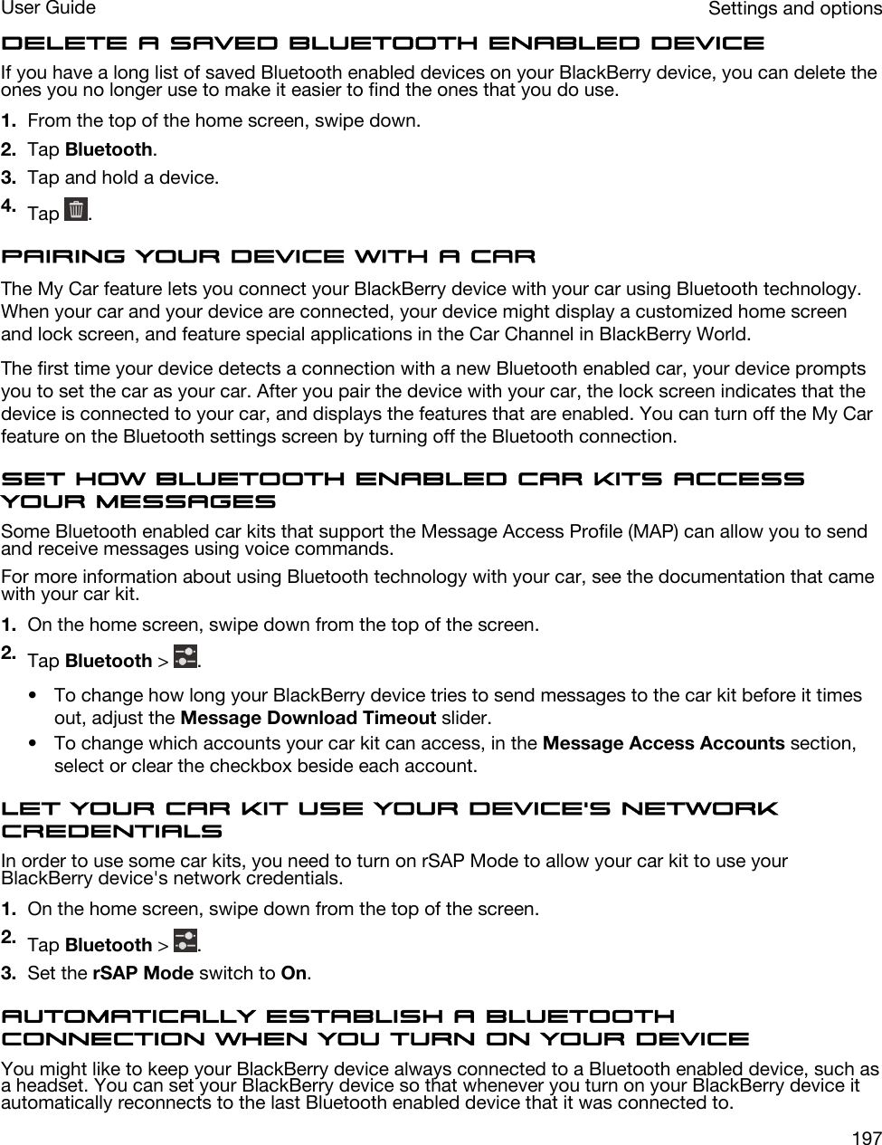 Delete a saved Bluetooth enabled deviceIf you have a long list of saved Bluetooth enabled devices on your BlackBerry device, you can delete the ones you no longer use to make it easier to find the ones that you do use.1. From the top of the home screen, swipe down.2. Tap Bluetooth.3. Tap and hold a device.4. Tap  .Pairing your device with a carThe My Car feature lets you connect your BlackBerry device with your car using Bluetooth technology. When your car and your device are connected, your device might display a customized home screen and lock screen, and feature special applications in the Car Channel in BlackBerry World.The first time your device detects a connection with a new Bluetooth enabled car, your device prompts you to set the car as your car. After you pair the device with your car, the lock screen indicates that the device is connected to your car, and displays the features that are enabled. You can turn off the My Car feature on the Bluetooth settings screen by turning off the Bluetooth connection.Set how Bluetooth enabled car kits access your messagesSome Bluetooth enabled car kits that support the Message Access Profile (MAP) can allow you to send and receive messages using voice commands.For more information about using Bluetooth technology with your car, see the documentation that came with your car kit.1. On the home screen, swipe down from the top of the screen.2. Tap Bluetooth &gt;  .• To change how long your BlackBerry device tries to send messages to the car kit before it times out, adjust the Message Download Timeout slider.• To change which accounts your car kit can access, in the Message Access Accounts section, select or clear the checkbox beside each account.Let your car kit use your device&apos;s network credentialsIn order to use some car kits, you need to turn on rSAP Mode to allow your car kit to use your BlackBerry device&apos;s network credentials.1. On the home screen, swipe down from the top of the screen.2. Tap Bluetooth &gt;  .3. Set the rSAP Mode switch to On.Automatically establish a Bluetooth connection when you turn on your deviceYou might like to keep your BlackBerry device always connected to a Bluetooth enabled device, such as a headset. You can set your BlackBerry device so that whenever you turn on your BlackBerry device it automatically reconnects to the last Bluetooth enabled device that it was connected to.Settings and optionsUser Guide197