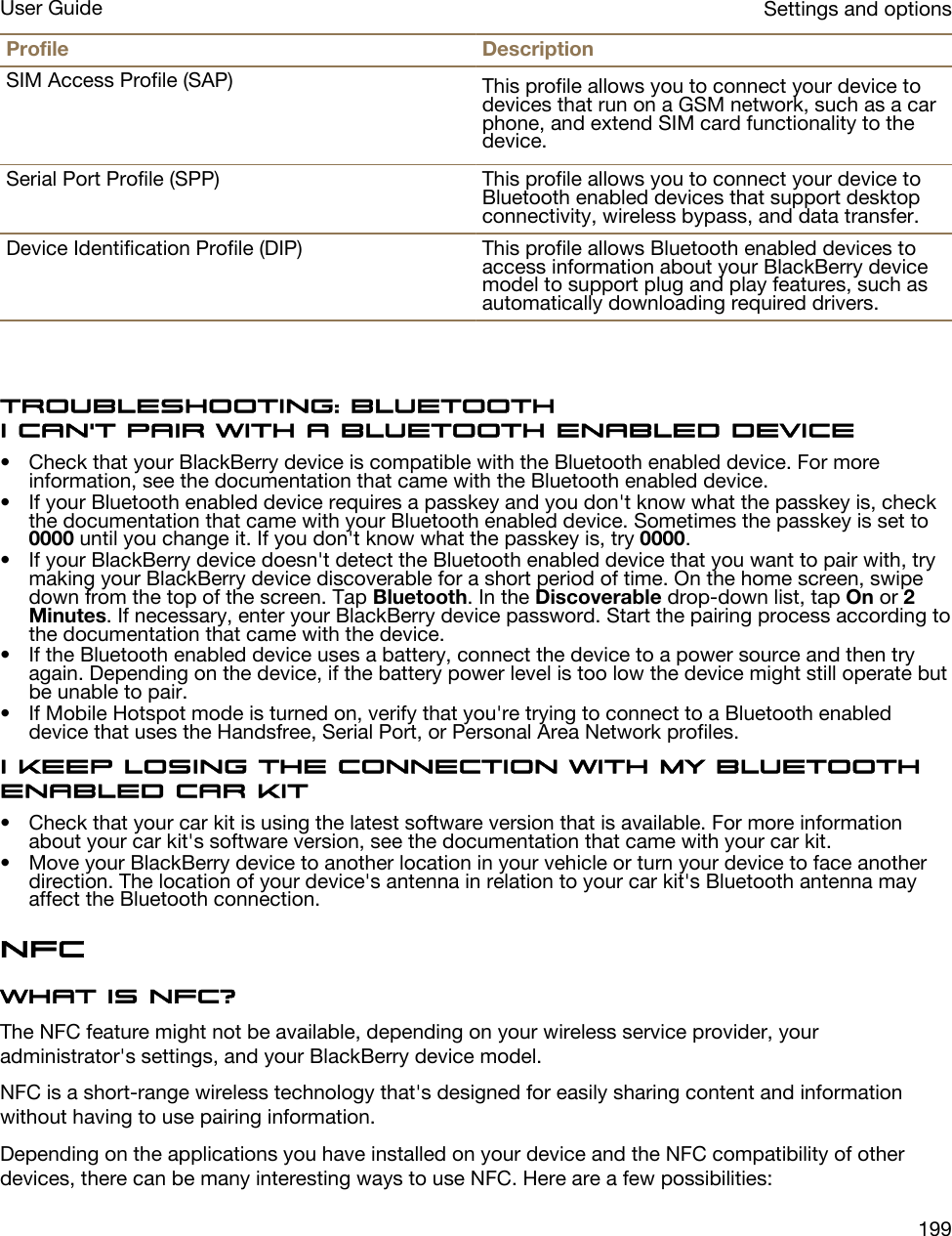 Profile DescriptionSIM Access Profile (SAP) This profile allows you to connect your device to devices that run on a GSM network, such as a car phone, and extend SIM card functionality to the device.Serial Port Profile (SPP) This profile allows you to connect your device to Bluetooth enabled devices that support desktop connectivity, wireless bypass, and data transfer.Device Identification Profile (DIP) This profile allows Bluetooth enabled devices to access information about your BlackBerry device model to support plug and play features, such as automatically downloading required drivers.Troubleshooting: BluetoothI can&apos;t pair with a Bluetooth enabled device• Check that your BlackBerry device is compatible with the Bluetooth enabled device. For more information, see the documentation that came with the Bluetooth enabled device.• If your Bluetooth enabled device requires a passkey and you don&apos;t know what the passkey is, check the documentation that came with your Bluetooth enabled device. Sometimes the passkey is set to 0000 until you change it. If you don&apos;t know what the passkey is, try 0000.• If your BlackBerry device doesn&apos;t detect the Bluetooth enabled device that you want to pair with, try making your BlackBerry device discoverable for a short period of time. On the home screen, swipe down from the top of the screen. Tap Bluetooth. In the Discoverable drop-down list, tap On or 2 Minutes. If necessary, enter your BlackBerry device password. Start the pairing process according to the documentation that came with the device.• If the Bluetooth enabled device uses a battery, connect the device to a power source and then try again. Depending on the device, if the battery power level is too low the device might still operate but be unable to pair.• If Mobile Hotspot mode is turned on, verify that you&apos;re trying to connect to a Bluetooth enabled device that uses the Handsfree, Serial Port, or Personal Area Network profiles.I keep losing the connection with my Bluetooth enabled car kit• Check that your car kit is using the latest software version that is available. For more information about your car kit&apos;s software version, see the documentation that came with your car kit.• Move your BlackBerry device to another location in your vehicle or turn your device to face another direction. The location of your device&apos;s antenna in relation to your car kit&apos;s Bluetooth antenna may affect the Bluetooth connection.NFCWhat is NFC?The NFC feature might not be available, depending on your wireless service provider, your administrator&apos;s settings, and your BlackBerry device model.NFC is a short-range wireless technology that&apos;s designed for easily sharing content and information without having to use pairing information.Depending on the applications you have installed on your device and the NFC compatibility of other devices, there can be many interesting ways to use NFC. Here are a few possibilities:Settings and optionsUser Guide199