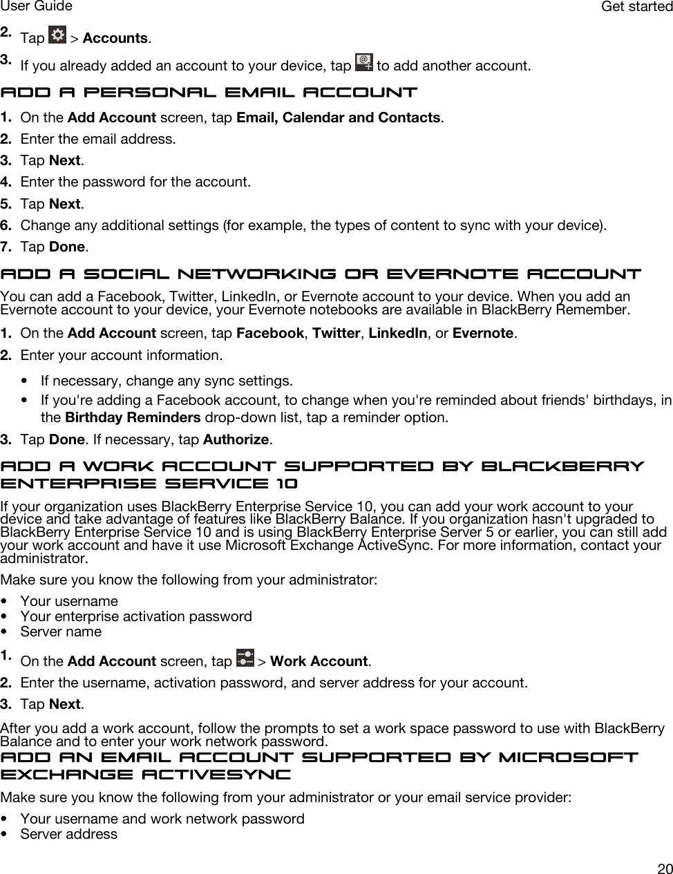 2. Tap   &gt; Accounts.3. If you already added an account to your device, tap   to add another account.Add a personal email account1. On the Add Account screen, tap Email, Calendar and Contacts.2. Enter the email address.3. Tap Next.4. Enter the password for the account.5. Tap Next.6. Change any additional settings (for example, the types of content to sync with your device).7. Tap Done.Add a social networking or Evernote accountYou can add a Facebook, Twitter, LinkedIn, or Evernote account to your device. When you add an Evernote account to your device, your Evernote notebooks are available in BlackBerry Remember.1. On the Add Account screen, tap Facebook, Twitter, LinkedIn, or Evernote.2. Enter your account information.• If necessary, change any sync settings.• If you&apos;re adding a Facebook account, to change when you&apos;re reminded about friends&apos; birthdays, in the Birthday Reminders drop-down list, tap a reminder option.3. Tap Done. If necessary, tap Authorize.Add a work account supported by BlackBerry Enterprise Service 10If your organization uses BlackBerry Enterprise Service 10, you can add your work account to your device and take advantage of features like BlackBerry Balance. If you organization hasn&apos;t upgraded to BlackBerry Enterprise Service 10 and is using BlackBerry Enterprise Server 5 or earlier, you can still add your work account and have it use Microsoft Exchange ActiveSync. For more information, contact your administrator.Make sure you know the following from your administrator:• Your username• Your enterprise activation password• Server name1. On the Add Account screen, tap   &gt; Work Account.2. Enter the username, activation password, and server address for your account.3. Tap Next.After you add a work account, follow the prompts to set a work space password to use with BlackBerry Balance and to enter your work network password.Add an email account supported by Microsoft Exchange ActiveSyncMake sure you know the following from your administrator or your email service provider:• Your username and work network password• Server addressGet startedUser Guide20