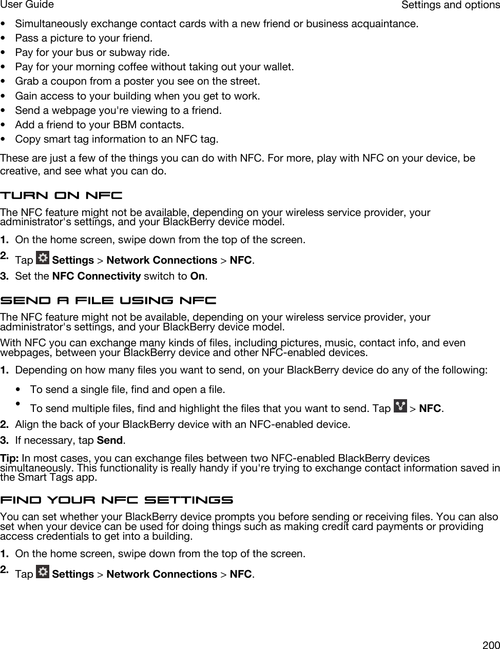• Simultaneously exchange contact cards with a new friend or business acquaintance.• Pass a picture to your friend.• Pay for your bus or subway ride.• Pay for your morning coffee without taking out your wallet.• Grab a coupon from a poster you see on the street.• Gain access to your building when you get to work.• Send a webpage you&apos;re viewing to a friend.• Add a friend to your BBM contacts.• Copy smart tag information to an NFC tag.These are just a few of the things you can do with NFC. For more, play with NFC on your device, be creative, and see what you can do.Turn on NFCThe NFC feature might not be available, depending on your wireless service provider, your administrator&apos;s settings, and your BlackBerry device model.1. On the home screen, swipe down from the top of the screen.2. Tap   Settings &gt; Network Connections &gt; NFC.3. Set the NFC Connectivity switch to On.Send a file using NFCThe NFC feature might not be available, depending on your wireless service provider, your administrator&apos;s settings, and your BlackBerry device model.With NFC you can exchange many kinds of files, including pictures, music, contact info, and even webpages, between your BlackBerry device and other NFC-enabled devices.1. Depending on how many files you want to send, on your BlackBerry device do any of the following:• To send a single file, find and open a file.•To send multiple files, find and highlight the files that you want to send. Tap   &gt; NFC.2. Align the back of your BlackBerry device with an NFC-enabled device.3. If necessary, tap Send.Tip: In most cases, you can exchange files between two NFC-enabled BlackBerry devices simultaneously. This functionality is really handy if you&apos;re trying to exchange contact information saved in the Smart Tags app.Find your NFC settingsYou can set whether your BlackBerry device prompts you before sending or receiving files. You can also set when your device can be used for doing things such as making credit card payments or providing access credentials to get into a building.1. On the home screen, swipe down from the top of the screen.2. Tap   Settings &gt; Network Connections &gt; NFC.Settings and optionsUser Guide200