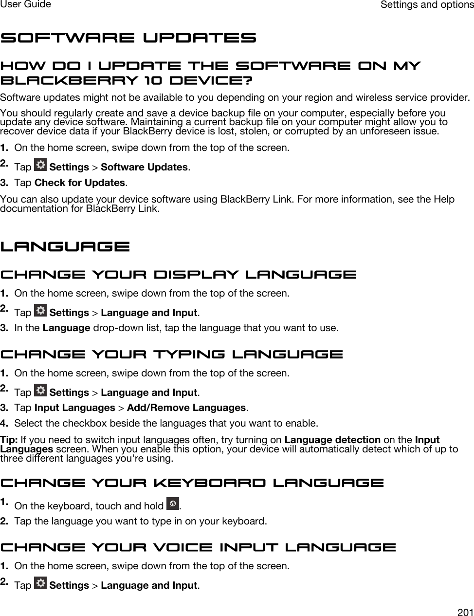 Software UpdatesHow do I update the software on my BlackBerry 10 device?Software updates might not be available to you depending on your region and wireless service provider.You should regularly create and save a device backup file on your computer, especially before you update any device software. Maintaining a current backup file on your computer might allow you to recover device data if your BlackBerry device is lost, stolen, or corrupted by an unforeseen issue.1. On the home screen, swipe down from the top of the screen.2. Tap   Settings &gt; Software Updates.3. Tap Check for Updates.You can also update your device software using BlackBerry Link. For more information, see the Help documentation for BlackBerry Link.LanguageChange your display language1. On the home screen, swipe down from the top of the screen.2. Tap   Settings &gt; Language and Input.3. In the Language drop-down list, tap the language that you want to use.Change your typing language1. On the home screen, swipe down from the top of the screen.2. Tap   Settings &gt; Language and Input.3. Tap Input Languages &gt; Add/Remove Languages.4. Select the checkbox beside the languages that you want to enable.Tip: If you need to switch input languages often, try turning on Language detection on the Input Languages screen. When you enable this option, your device will automatically detect which of up to three different languages you&apos;re using.Change your keyboard language1. On the keyboard, touch and hold  .2. Tap the language you want to type in on your keyboard.Change your voice input language1. On the home screen, swipe down from the top of the screen.2. Tap   Settings &gt; Language and Input.Settings and optionsUser Guide201