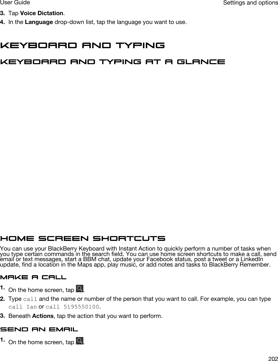 3. Tap Voice Dictation.4. In the Language drop-down list, tap the language you want to use.Keyboard and typingKeyboard and typing at a glanceHome screen shortcutsYou can use your BlackBerry Keyboard with Instant Action to quickly perform a number of tasks when you type certain commands in the search field. You can use home screen shortcuts to make a call, send email or text messages, start a BBM chat, update your Facebook status, post a tweet or a LinkedIn update, find a location in the Maps app, play music, or add notes and tasks to BlackBerry Remember.Make a call1. On the home screen, tap  .2. Type call and the name or number of the person that you want to call. For example, you can type call Ian or call 5195550100.3. Beneath Actions, tap the action that you want to perform.Send an email1. On the home screen, tap  .Settings and optionsUser Guide202