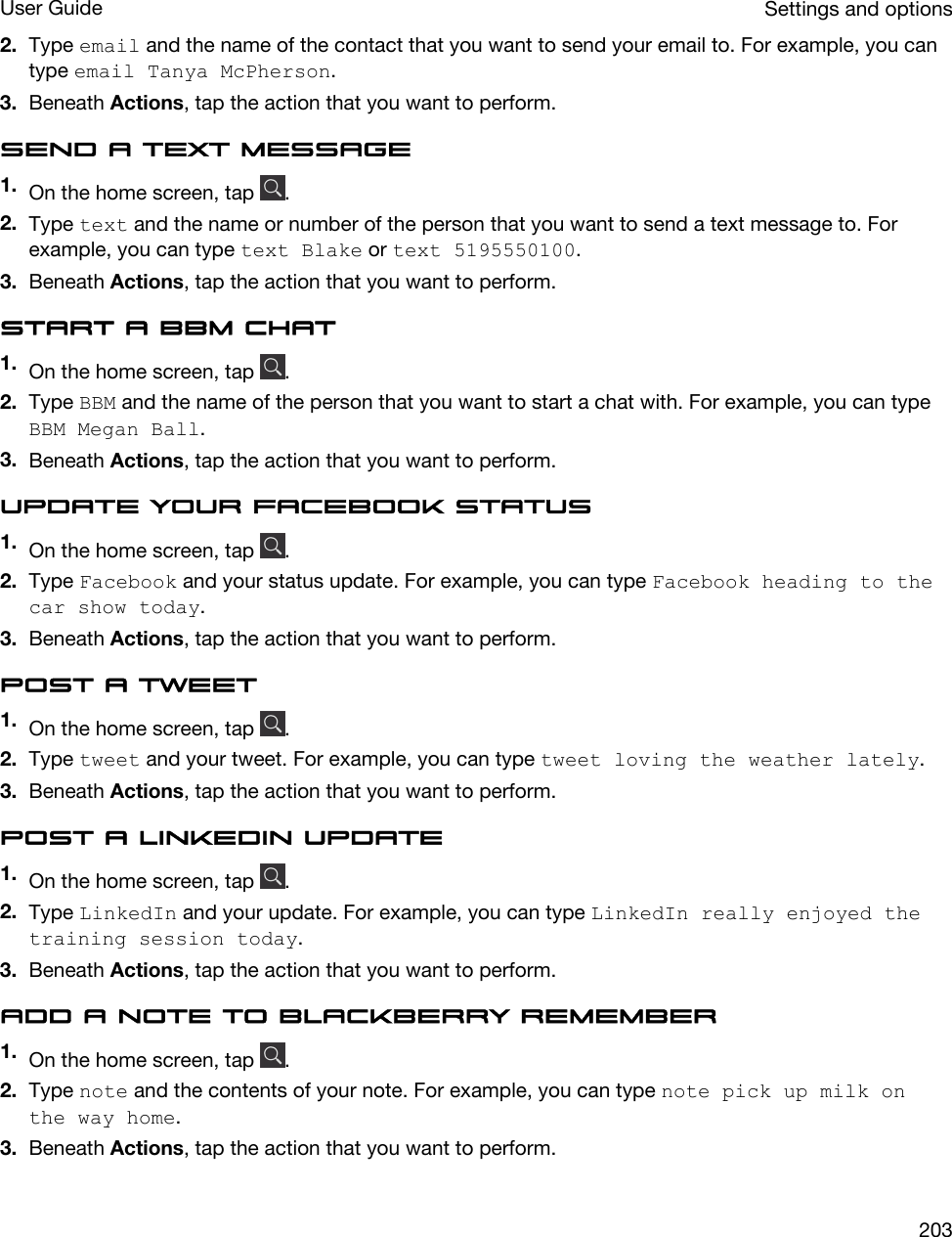 2. Type email and the name of the contact that you want to send your email to. For example, you can type email Tanya McPherson.3. Beneath Actions, tap the action that you want to perform.Send a text message1. On the home screen, tap  .2. Type text and the name or number of the person that you want to send a text message to. For example, you can type text Blake or text 5195550100.3. Beneath Actions, tap the action that you want to perform.Start a BBM chat1. On the home screen, tap  .2. Type BBM and the name of the person that you want to start a chat with. For example, you can type BBM Megan Ball.3. Beneath Actions, tap the action that you want to perform.Update your Facebook status1. On the home screen, tap  .2. Type Facebook and your status update. For example, you can type Facebook heading to the car show today.3. Beneath Actions, tap the action that you want to perform.Post a tweet1. On the home screen, tap  .2. Type tweet and your tweet. For example, you can type tweet loving the weather lately.3. Beneath Actions, tap the action that you want to perform.Post a LinkedIn update1. On the home screen, tap  .2. Type LinkedIn and your update. For example, you can type LinkedIn really enjoyed the training session today.3. Beneath Actions, tap the action that you want to perform.Add a note to BlackBerry Remember1. On the home screen, tap  .2. Type note and the contents of your note. For example, you can type note pick up milk on the way home.3. Beneath Actions, tap the action that you want to perform.Settings and optionsUser Guide203