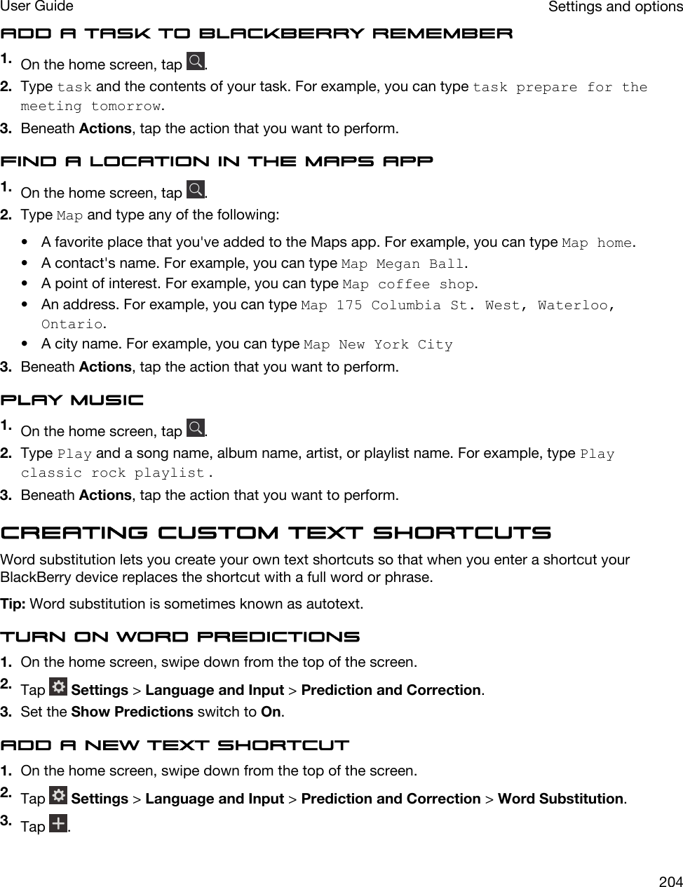 Add a task to BlackBerry Remember1. On the home screen, tap  .2. Type task and the contents of your task. For example, you can type task prepare for the meeting tomorrow.3. Beneath Actions, tap the action that you want to perform.Find a location in the Maps app1. On the home screen, tap  .2. Type Map and type any of the following:• A favorite place that you&apos;ve added to the Maps app. For example, you can type Map home.• A contact&apos;s name. For example, you can type Map Megan Ball.• A point of interest. For example, you can type Map coffee shop.• An address. For example, you can type Map 175 Columbia St. West, Waterloo, Ontario.• A city name. For example, you can type Map New York City3. Beneath Actions, tap the action that you want to perform.Play music1. On the home screen, tap  .2. Type Play and a song name, album name, artist, or playlist name. For example, type Play classic rock playlist .3. Beneath Actions, tap the action that you want to perform.Creating custom text shortcutsWord substitution lets you create your own text shortcuts so that when you enter a shortcut your BlackBerry device replaces the shortcut with a full word or phrase.Tip: Word substitution is sometimes known as autotext.Turn on word predictions1. On the home screen, swipe down from the top of the screen.2. Tap   Settings &gt; Language and Input &gt; Prediction and Correction.3. Set the Show Predictions switch to On.Add a new text shortcut1. On the home screen, swipe down from the top of the screen.2. Tap   Settings &gt; Language and Input &gt; Prediction and Correction &gt; Word Substitution.3. Tap  .Settings and optionsUser Guide204