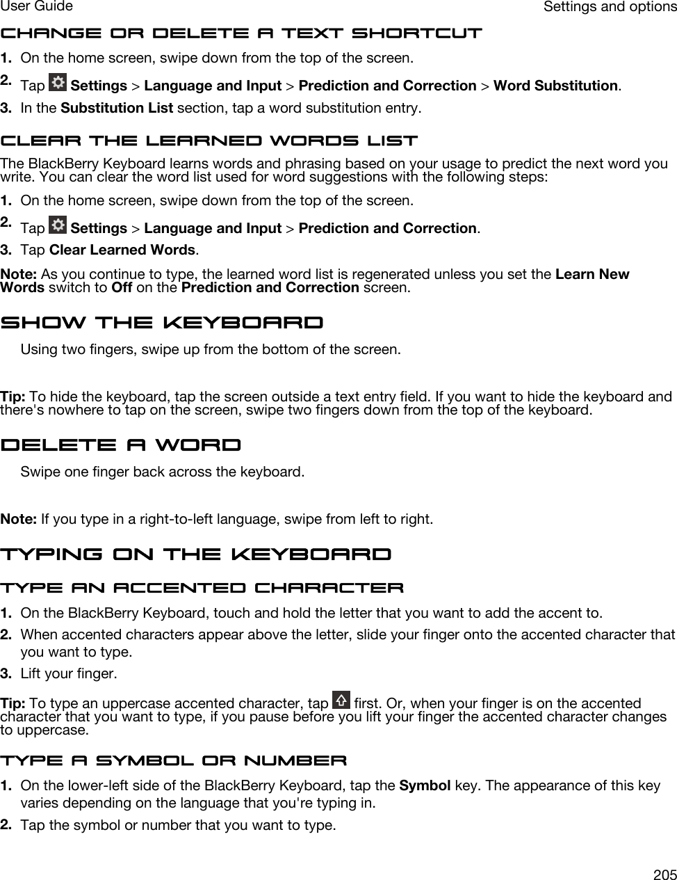 Change or delete a text shortcut1. On the home screen, swipe down from the top of the screen.2. Tap   Settings &gt; Language and Input &gt; Prediction and Correction &gt; Word Substitution.3. In the Substitution List section, tap a word substitution entry.Clear the learned words listThe BlackBerry Keyboard learns words and phrasing based on your usage to predict the next word you write. You can clear the word list used for word suggestions with the following steps:1. On the home screen, swipe down from the top of the screen.2. Tap   Settings &gt; Language and Input &gt; Prediction and Correction.3. Tap Clear Learned Words.Note: As you continue to type, the learned word list is regenerated unless you set the Learn New Words switch to Off on the Prediction and Correction screen.Show the keyboardUsing two fingers, swipe up from the bottom of the screen.Tip: To hide the keyboard, tap the screen outside a text entry field. If you want to hide the keyboard and there&apos;s nowhere to tap on the screen, swipe two fingers down from the top of the keyboard.Delete a wordSwipe one finger back across the keyboard.Note: If you type in a right-to-left language, swipe from left to right.Typing on the KeyboardType an accented character1. On the BlackBerry Keyboard, touch and hold the letter that you want to add the accent to.2. When accented characters appear above the letter, slide your finger onto the accented character that you want to type.3. Lift your finger.Tip: To type an uppercase accented character, tap   first. Or, when your finger is on the accented character that you want to type, if you pause before you lift your finger the accented character changes to uppercase.Type a symbol or number1. On the lower-left side of the BlackBerry Keyboard, tap the Symbol key. The appearance of this key varies depending on the language that you&apos;re typing in.2. Tap the symbol or number that you want to type.Settings and optionsUser Guide205