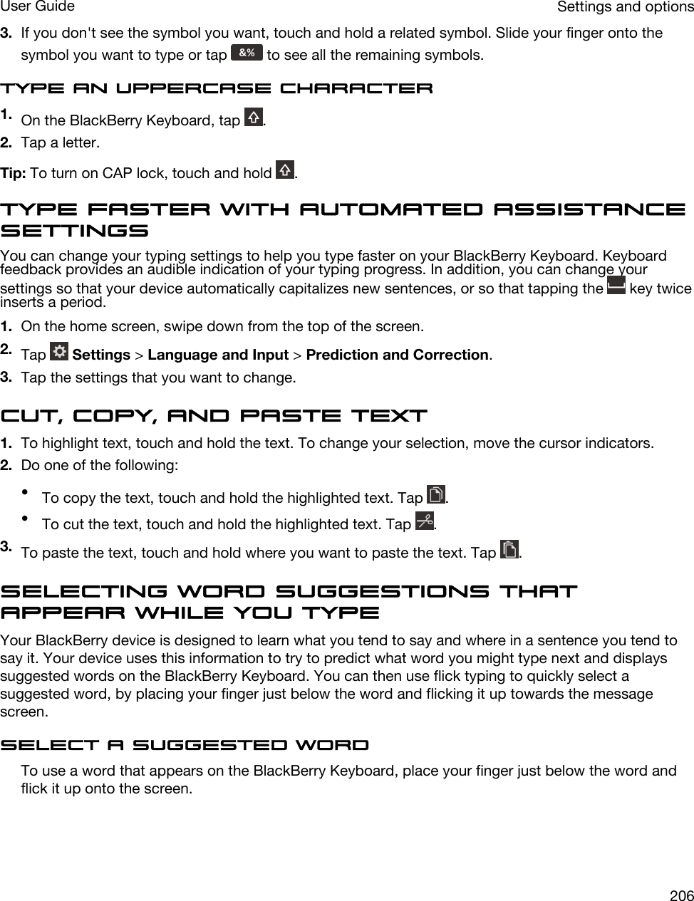 3. If you don&apos;t see the symbol you want, touch and hold a related symbol. Slide your finger onto the symbol you want to type or tap   to see all the remaining symbols.Type an uppercase character1. On the BlackBerry Keyboard, tap  .2. Tap a letter.Tip: To turn on CAP lock, touch and hold  . Type faster with automated assistance settingsYou can change your typing settings to help you type faster on your BlackBerry Keyboard. Keyboard feedback provides an audible indication of your typing progress. In addition, you can change your settings so that your device automatically capitalizes new sentences, or so that tapping the   key twice inserts a period.1. On the home screen, swipe down from the top of the screen.2. Tap   Settings &gt; Language and Input &gt; Prediction and Correction.3. Tap the settings that you want to change.Cut, copy, and paste text1. To highlight text, touch and hold the text. To change your selection, move the cursor indicators.2. Do one of the following:•To copy the text, touch and hold the highlighted text. Tap  .•To cut the text, touch and hold the highlighted text. Tap  .3. To paste the text, touch and hold where you want to paste the text. Tap  .Selecting word suggestions that appear while you typeYour BlackBerry device is designed to learn what you tend to say and where in a sentence you tend to say it. Your device uses this information to try to predict what word you might type next and displays suggested words on the BlackBerry Keyboard. You can then use flick typing to quickly select a suggested word, by placing your finger just below the word and flicking it up towards the message screen.Select a suggested wordTo use a word that appears on the BlackBerry Keyboard, place your finger just below the word and flick it up onto the screen.Settings and optionsUser Guide206