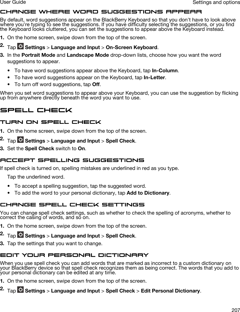 Change where word suggestions appearBy default, word suggestions appear on the BlackBerry Keyboard so that you don&apos;t have to look above where you&apos;re typing to see the suggestions. If you have difficulty selecting the suggestions, or you find the Keyboard looks cluttered, you can set the suggestions to appear above the Keyboard instead.1. On the home screen, swipe down from the top of the screen.2. Tap   Settings &gt; Language and Input &gt; On-Screen Keyboard.3. In the Portrait Mode and Landscape Mode drop-down lists, choose how you want the word suggestions to appear.• To have word suggestions appear above the Keyboard, tap In-Column.• To have word suggestions appear on the Keyboard, tap In-Letter.• To turn off word suggestions, tap Off.When you set word suggestions to appear above your Keyboard, you can use the suggestion by flicking up from anywhere directly beneath the word you want to use.Spell checkTurn on spell check1. On the home screen, swipe down from the top of the screen.2. Tap   Settings &gt; Language and Input &gt; Spell Check.3. Set the Spell Check switch to On.Accept spelling suggestionsIf spell check is turned on, spelling mistakes are underlined in red as you type.Tap the underlined word.• To accept a spelling suggestion, tap the suggested word.• To add the word to your personal dictionary, tap Add to Dictionary.Change spell check settingsYou can change spell check settings, such as whether to check the spelling of acronyms, whether to correct the casing of words, and so on.1. On the home screen, swipe down from the top of the screen.2. Tap   Settings &gt; Language and Input &gt; Spell Check.3. Tap the settings that you want to change.Edit your personal dictionaryWhen you use spell check you can add words that are marked as incorrect to a custom dictionary on your BlackBerry device so that spell check recognizes them as being correct. The words that you add to your personal dictionary can be edited at any time.1. On the home screen, swipe down from the top of the screen.2. Tap   Settings &gt; Language and Input &gt; Spell Check &gt; Edit Personal Dictionary.Settings and optionsUser Guide207
