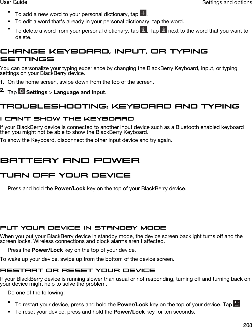 •To add a new word to your personal dictionary, tap  .• To edit a word that&apos;s already in your personal dictionary, tap the word.•To delete a word from your personal dictionary, tap  . Tap   next to the word that you want to delete.Change Keyboard, input, or typing settingsYou can personalize your typing experience by changing the BlackBerry Keyboard, input, or typing settings on your BlackBerry device.1. On the home screen, swipe down from the top of the screen.2. Tap   Settings &gt; Language and Input.Troubleshooting: Keyboard and typingI can&apos;t show the KeyboardIf your BlackBerry device is connected to another input device such as a Bluetooth enabled keyboard then you might not be able to show the BlackBerry Keyboard.To show the Keyboard, disconnect the other input device and try again.Battery and powerTurn off your devicePress and hold the Power/Lock key on the top of your BlackBerry device.  Put your device in standby modeWhen you put your BlackBerry device in standby mode, the device screen backlight turns off and the screen locks. Wireless connections and clock alarms aren&apos;t affected.Press the Power/Lock key on the top of your device.To wake up your device, swipe up from the bottom of the device screen.Restart or reset your deviceIf your BlackBerry device is running slower than usual or not responding, turning off and turning back on your device might help to solve the problem.Do one of the following:•To restart your device, press and hold the Power/Lock key on the top of your device. Tap  .• To reset your device, press and hold the Power/Lock key for ten seconds.Settings and optionsUser Guide208