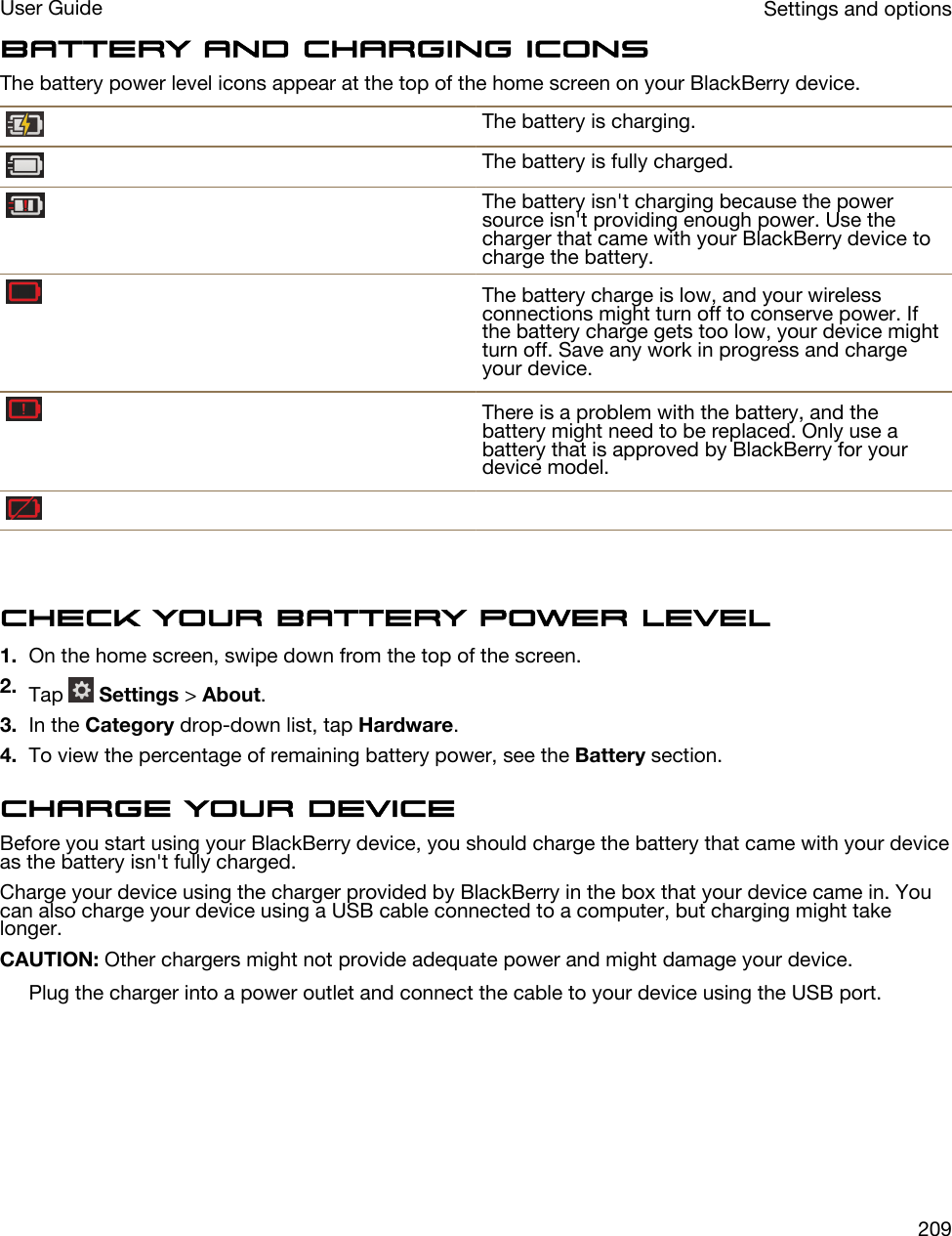 Battery and charging iconsThe battery power level icons appear at the top of the home screen on your BlackBerry device.The battery is charging.The battery is fully charged.The battery isn&apos;t charging because the power source isn&apos;t providing enough power. Use the charger that came with your BlackBerry device to charge the battery.The battery charge is low, and your wireless connections might turn off to conserve power. If the battery charge gets too low, your device might turn off. Save any work in progress and charge your device.There is a problem with the battery, and the battery might need to be replaced. Only use a battery that is approved by BlackBerry for your device model.Check your battery power level1. On the home screen, swipe down from the top of the screen.2. Tap   Settings &gt; About.3. In the Category drop-down list, tap Hardware.4. To view the percentage of remaining battery power, see the Battery section.Charge your deviceBefore you start using your BlackBerry device, you should charge the battery that came with your device as the battery isn&apos;t fully charged.Charge your device using the charger provided by BlackBerry in the box that your device came in. You can also charge your device using a USB cable connected to a computer, but charging might take longer.CAUTION: Other chargers might not provide adequate power and might damage your device.Plug the charger into a power outlet and connect the cable to your device using the USB port. Settings and optionsUser Guide209