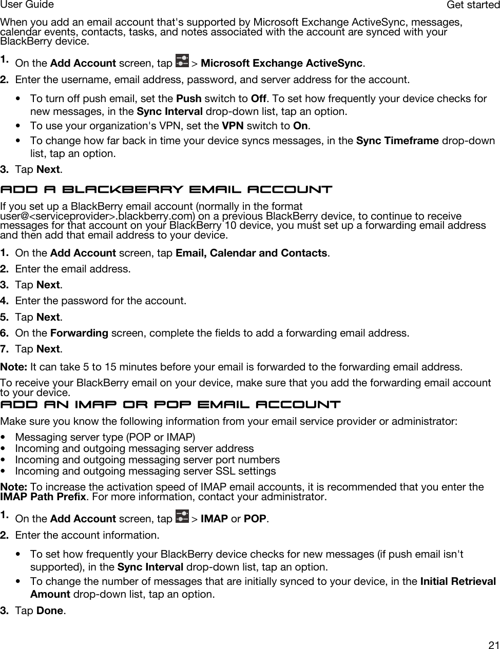 When you add an email account that&apos;s supported by Microsoft Exchange ActiveSync, messages, calendar events, contacts, tasks, and notes associated with the account are synced with your BlackBerry device.1. On the Add Account screen, tap   &gt; Microsoft Exchange ActiveSync.2. Enter the username, email address, password, and server address for the account.• To turn off push email, set the Push switch to Off. To set how frequently your device checks for new messages, in the Sync Interval drop-down list, tap an option.• To use your organization&apos;s VPN, set the VPN switch to On.• To change how far back in time your device syncs messages, in the Sync Timeframe drop-down list, tap an option.3. Tap Next.Add a BlackBerry email accountIf you set up a BlackBerry email account (normally in the format user@&lt;serviceprovider&gt;.blackberry.com) on a previous BlackBerry device, to continue to receive messages for that account on your BlackBerry 10 device, you must set up a forwarding email address and then add that email address to your device.1. On the Add Account screen, tap Email, Calendar and Contacts.2. Enter the email address.3. Tap Next.4. Enter the password for the account.5. Tap Next.6. On the Forwarding screen, complete the fields to add a forwarding email address.7. Tap Next.Note: It can take 5 to 15 minutes before your email is forwarded to the forwarding email address.To receive your BlackBerry email on your device, make sure that you add the forwarding email account to your device.Add an IMAP or POP email accountMake sure you know the following information from your email service provider or administrator:• Messaging server type (POP or IMAP)• Incoming and outgoing messaging server address• Incoming and outgoing messaging server port numbers• Incoming and outgoing messaging server SSL settingsNote: To increase the activation speed of IMAP email accounts, it is recommended that you enter the IMAP Path Prefix. For more information, contact your administrator.1. On the Add Account screen, tap   &gt; IMAP or POP.2. Enter the account information.• To set how frequently your BlackBerry device checks for new messages (if push email isn&apos;t supported), in the Sync Interval drop-down list, tap an option.• To change the number of messages that are initially synced to your device, in the Initial Retrieval Amount drop-down list, tap an option.3. Tap Done.Get startedUser Guide21
