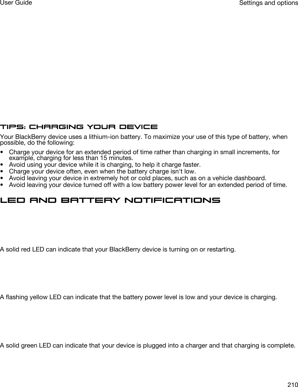  Tips: Charging your deviceYour BlackBerry device uses a lithium-ion battery. To maximize your use of this type of battery, when possible, do the following:• Charge your device for an extended period of time rather than charging in small increments, for example, charging for less than 15 minutes.• Avoid using your device while it is charging, to help it charge faster.• Charge your device often, even when the battery charge isn&apos;t low.• Avoid leaving your device in extremely hot or cold places, such as on a vehicle dashboard.• Avoid leaving your device turned off with a low battery power level for an extended period of time.LED and battery notifications  A solid red LED can indicate that your BlackBerry device is turning on or restarting.  A flashing yellow LED can indicate that the battery power level is low and your device is charging.  A solid green LED can indicate that your device is plugged into a charger and that charging is complete.Settings and optionsUser Guide210