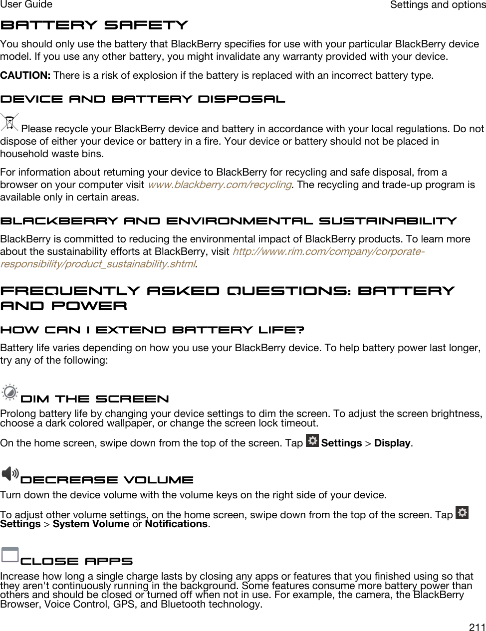 Battery safetyYou should only use the battery that BlackBerry specifies for use with your particular BlackBerry device model. If you use any other battery, you might invalidate any warranty provided with your device.CAUTION: There is a risk of explosion if the battery is replaced with an incorrect battery type.Device and battery disposal Please recycle your BlackBerry device and battery in accordance with your local regulations. Do not dispose of either your device or battery in a fire. Your device or battery should not be placed in household waste bins.For information about returning your device to BlackBerry for recycling and safe disposal, from a browser on your computer visit www.blackberry.com/recycling. The recycling and trade-up program is available only in certain areas.BlackBerry and environmental sustainabilityBlackBerry is committed to reducing the environmental impact of BlackBerry products. To learn more about the sustainability efforts at BlackBerry, visit http://www.rim.com/company/corporate-responsibility/product_sustainability.shtml.Frequently asked questions: Battery and powerHow can I extend battery life?Battery life varies depending on how you use your BlackBerry device. To help battery power last longer, try any of the following:Dim the screenProlong battery life by changing your device settings to dim the screen. To adjust the screen brightness, choose a dark colored wallpaper, or change the screen lock timeout.On the home screen, swipe down from the top of the screen. Tap   Settings &gt; Display.Decrease volumeTurn down the device volume with the volume keys on the right side of your device.To adjust other volume settings, on the home screen, swipe down from the top of the screen. Tap Settings &gt; System Volume or Notifications.Close appsIncrease how long a single charge lasts by closing any apps or features that you finished using so that they aren&apos;t continuously running in the background. Some features consume more battery power than others and should be closed or turned off when not in use. For example, the camera, the BlackBerry Browser, Voice Control, GPS, and Bluetooth technology.Settings and optionsUser Guide211