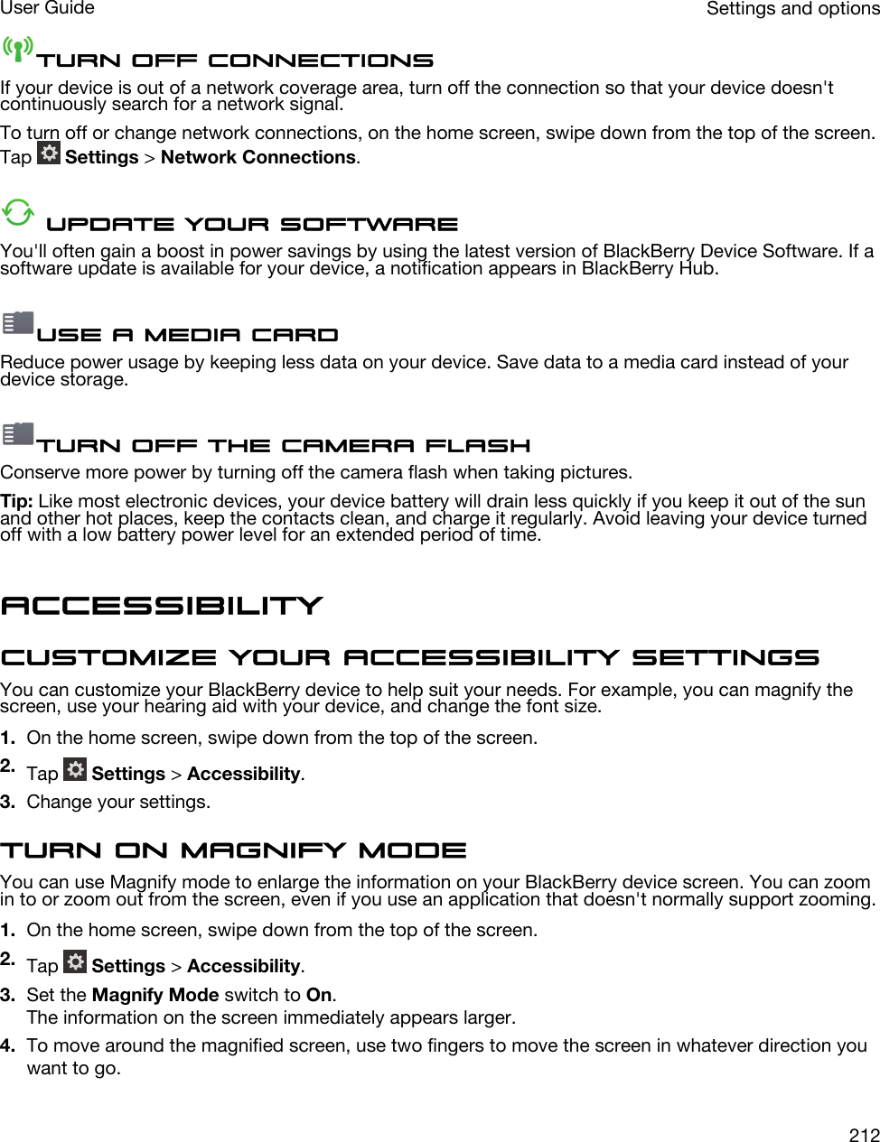 Turn off connectionsIf your device is out of a network coverage area, turn off the connection so that your device doesn&apos;t continuously search for a network signal.To turn off or change network connections, on the home screen, swipe down from the top of the screen. Tap   Settings &gt; Network Connections. Update your softwareYou&apos;ll often gain a boost in power savings by using the latest version of BlackBerry Device Software. If a software update is available for your device, a notification appears in BlackBerry Hub.Use a media cardReduce power usage by keeping less data on your device. Save data to a media card instead of your device storage.Turn off the camera flashConserve more power by turning off the camera flash when taking pictures.Tip: Like most electronic devices, your device battery will drain less quickly if you keep it out of the sun and other hot places, keep the contacts clean, and charge it regularly. Avoid leaving your device turned off with a low battery power level for an extended period of time.AccessibilityCustomize your accessibility settingsYou can customize your BlackBerry device to help suit your needs. For example, you can magnify the screen, use your hearing aid with your device, and change the font size.1. On the home screen, swipe down from the top of the screen.2. Tap   Settings &gt; Accessibility.3. Change your settings.Turn on Magnify modeYou can use Magnify mode to enlarge the information on your BlackBerry device screen. You can zoom in to or zoom out from the screen, even if you use an application that doesn&apos;t normally support zooming.1. On the home screen, swipe down from the top of the screen.2. Tap   Settings &gt; Accessibility.3. Set the Magnify Mode switch to On.The information on the screen immediately appears larger.4. To move around the magnified screen, use two fingers to move the screen in whatever direction you want to go.Settings and optionsUser Guide212