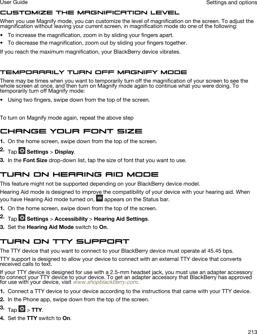 Customize the magnification levelWhen you use Magnify mode, you can customize the level of magnification on the screen. To adjust the magnification without leaving your current screen, in magnification mode do one of the following:• To increase the magnification, zoom in by sliding your fingers apart.• To decrease the magnification, zoom out by sliding your fingers together.If you reach the maximum magnification, your BlackBerry device vibrates.Temporarily turn off Magnify modeThere may be times when you want to temporarily turn off the magnification of your screen to see the whole screen at once, and then turn on Magnify mode again to continue what you were doing. To temporarily turn off Magnify mode:• Using two fingers, swipe down from the top of the screen.To turn on Magnify mode again, repeat the above stepChange your font size1. On the home screen, swipe down from the top of the screen.2. Tap   Settings &gt; Display.3. In the Font Size drop-down list, tap the size of font that you want to use.Turn on Hearing Aid modeThis feature might not be supported depending on your BlackBerry device model.Hearing Aid mode is designed to improve the compatibility of your device with your hearing aid. When you have Hearing Aid mode turned on,   appears on the Status bar.1. On the home screen, swipe down from the top of the screen.2. Tap   Settings &gt; Accessibility &gt; Hearing Aid Settings.3. Set the Hearing Aid Mode switch to On.Turn on TTY supportThe TTY device that you want to connect to your BlackBerry device must operate at 45.45 bps.TTY support is designed to allow your device to connect with an external TTY device that converts received calls to text.If your TTY device is designed for use with a 2.5-mm headset jack, you must use an adapter accessory to connect your TTY device to your device. To get an adapter accessory that BlackBerry has approved for use with your device, visit www.shopblackberry.com.1. Connect a TTY device to your device according to the instructions that came with your TTY device.2. In the Phone app, swipe down from the top of the screen.3. Tap   &gt; TTY.4. Set the TTY switch to On.Settings and optionsUser Guide213