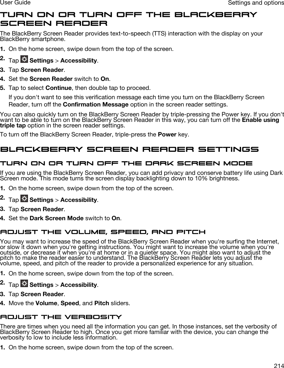 Turn on or turn off the BlackBerry Screen ReaderThe BlackBerry Screen Reader provides text-to-speech (TTS) interaction with the display on your BlackBerry smartphone.1. On the home screen, swipe down from the top of the screen.2. Tap   Settings &gt; Accessibility.3. Tap Screen Reader.4. Set the Screen Reader switch to On.5. Tap to select Continue, then double tap to proceed.If you don&apos;t want to see this verification message each time you turn on the BlackBerry Screen Reader, turn off the Confirmation Message option in the screen reader settings.You can also quickly turn on the BlackBerry Screen Reader by triple-pressing the Power key. If you don&apos;t want to be able to turn on the BlackBerry Screen Reader in this way, you can turn off the Enable using triple tap option in the screen reader settings.To turn off the BlackBerry Screen Reader, triple-press the Power key.BlackBerry Screen Reader settingsTurn on or turn off the Dark Screen modeIf you are using the BlackBerry Screen Reader, you can add privacy and conserve battery life using Dark Screen mode. This mode turns the screen display backlighting down to 10% brightness.1. On the home screen, swipe down from the top of the screen.2. Tap   Settings &gt; Accessibility.3. Tap Screen Reader.4. Set the Dark Screen Mode switch to On.Adjust the volume, speed, and pitchYou may want to increase the speed of the BlackBerry Screen Reader when you&apos;re surfing the Internet, or slow it down when you&apos;re getting instructions. You might want to increase the volume when you&apos;re outside, or decrease it when you&apos;re at home or in a quieter space. You might also want to adjust the pitch to make the reader easier to understand. The BlackBerry Screen Reader lets you adjust the volume, speed, and pitch of the reader to provide a personalized experience for any situation.1. On the home screen, swipe down from the top of the screen.2. Tap   Settings &gt; Accessibility.3. Tap Screen Reader.4. Move the Volume, Speed, and Pitch sliders.Adjust the verbosityThere are times when you need all the information you can get. In those instances, set the verbosity of BlackBerry Screen Reader to high. Once you get more familiar with the device, you can change the verbosity to low to include less information.1. On the home screen, swipe down from the top of the screen.Settings and optionsUser Guide214
