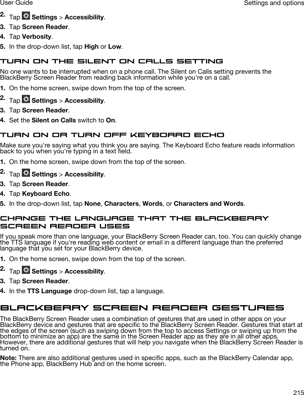 2. Tap   Settings &gt; Accessibility.3. Tap Screen Reader.4. Tap Verbosity.5. In the drop-down list, tap High or Low.Turn on the Silent on Calls settingNo one wants to be interrupted when on a phone call. The Silent on Calls setting prevents the BlackBerry Screen Reader from reading back information while you&apos;re on a call.1. On the home screen, swipe down from the top of the screen.2. Tap   Settings &gt; Accessibility.3. Tap Screen Reader.4. Set the Silent on Calls switch to On.Turn on or turn off Keyboard EchoMake sure you&apos;re saying what you think you are saying. The Keyboard Echo feature reads information back to you when you&apos;re typing in a text field.1. On the home screen, swipe down from the top of the screen.2. Tap   Settings &gt; Accessibility.3. Tap Screen Reader.4. Tap Keyboard Echo.5. In the drop-down list, tap None, Characters, Words, or Characters and Words.Change the language that the BlackBerry Screen Reader usesIf you speak more than one language, your BlackBerry Screen Reader can, too. You can quickly change the TTS language if you&apos;re reading web content or email in a different language than the preferred language that you set for your BlackBerry device.1. On the home screen, swipe down from the top of the screen.2. Tap   Settings &gt; Accessibility.3. Tap Screen Reader.4. In the TTS Language drop-down list, tap a language.BlackBerry Screen Reader gesturesThe BlackBerry Screen Reader uses a combination of gestures that are used in other apps on your BlackBerry device and gestures that are specific to the BlackBerry Screen Reader. Gestures that start at the edges of the screen (such as swiping down from the top to access Settings or swiping up from the bottom to minimize an app) are the same in the Screen Reader app as they are in all other apps. However, there are additional gestures that will help you navigate when the BlackBerry Screen Reader is turned on.Note: There are also additional gestures used in specific apps, such as the BlackBerry Calendar app, the Phone app, BlackBerry Hub and on the home screen.Settings and optionsUser Guide215