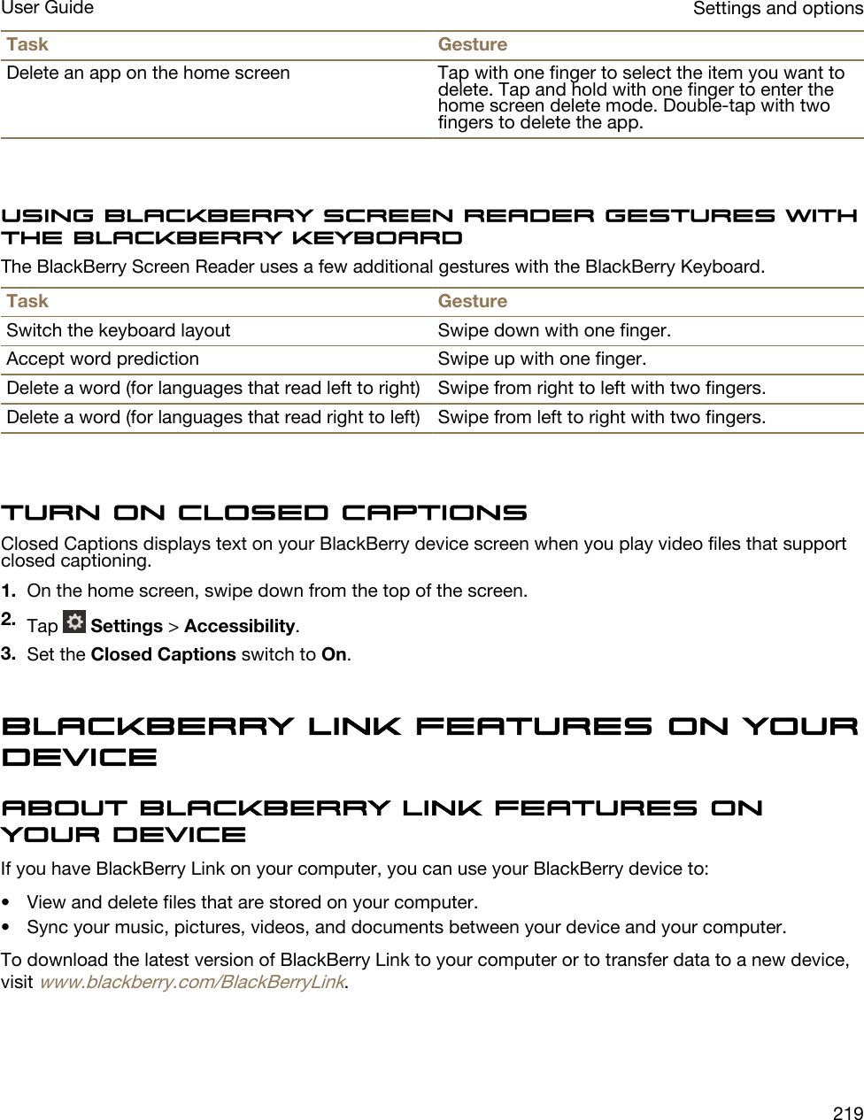 Task GestureDelete an app on the home screen Tap with one finger to select the item you want to delete. Tap and hold with one finger to enter the home screen delete mode. Double-tap with two fingers to delete the app.Using BlackBerry Screen Reader gestures with the BlackBerry KeyboardThe BlackBerry Screen Reader uses a few additional gestures with the BlackBerry Keyboard.Task GestureSwitch the keyboard layout Swipe down with one finger.Accept word prediction Swipe up with one finger.Delete a word (for languages that read left to right) Swipe from right to left with two fingers.Delete a word (for languages that read right to left) Swipe from left to right with two fingers.Turn on Closed CaptionsClosed Captions displays text on your BlackBerry device screen when you play video files that support closed captioning.1. On the home screen, swipe down from the top of the screen.2. Tap   Settings &gt; Accessibility.3. Set the Closed Captions switch to On.BlackBerry Link features on your deviceAbout BlackBerry Link features on your deviceIf you have BlackBerry Link on your computer, you can use your BlackBerry device to:• View and delete files that are stored on your computer.• Sync your music, pictures, videos, and documents between your device and your computer.To download the latest version of BlackBerry Link to your computer or to transfer data to a new device, visit www.blackberry.com/BlackBerryLink.Settings and optionsUser Guide219
