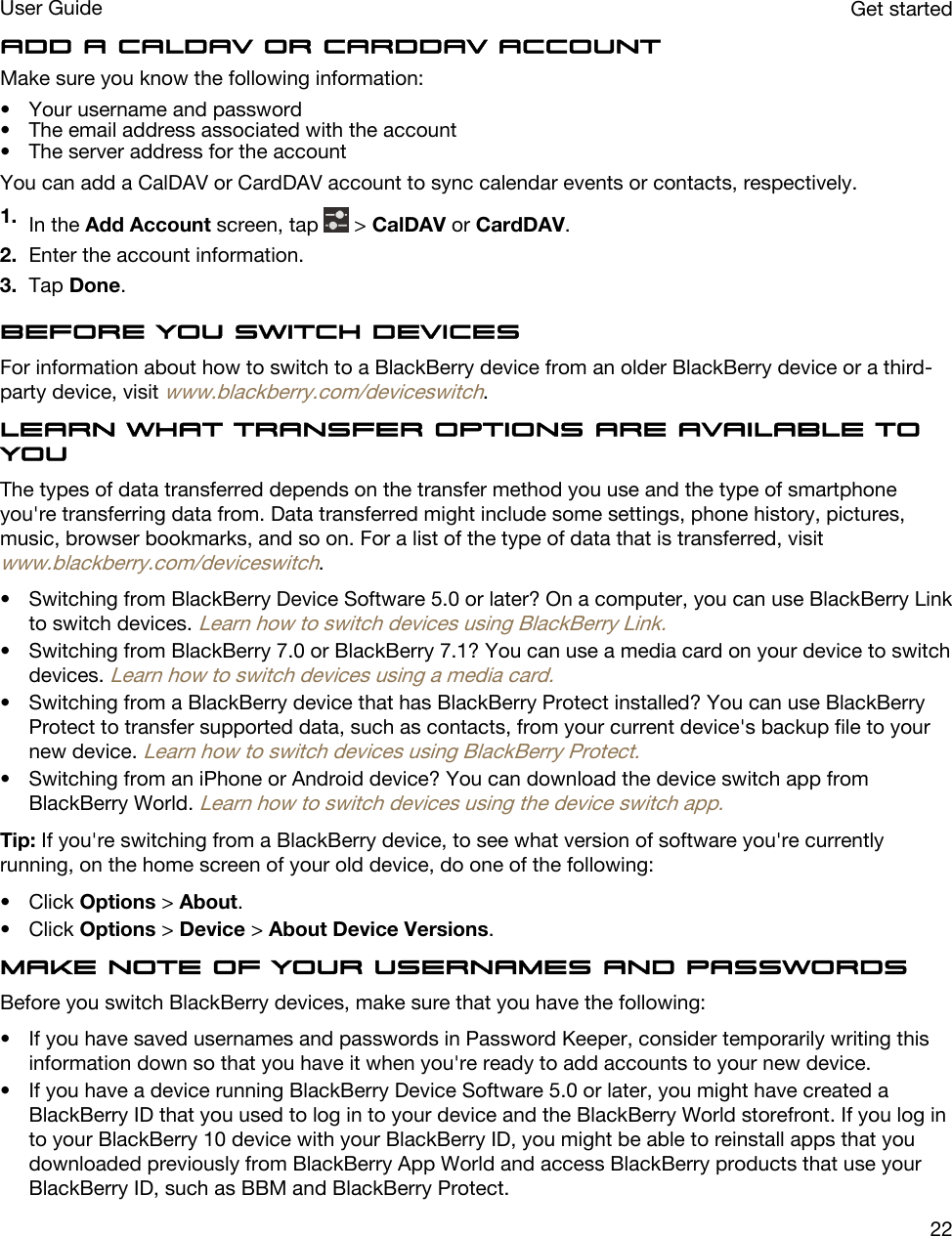 Add a CalDAV or CardDAV accountMake sure you know the following information:• Your username and password• The email address associated with the account• The server address for the accountYou can add a CalDAV or CardDAV account to sync calendar events or contacts, respectively.1. In the Add Account screen, tap   &gt; CalDAV or CardDAV.2. Enter the account information.3. Tap Done.Before you switch devicesFor information about how to switch to a BlackBerry device from an older BlackBerry device or a third-party device, visit www.blackberry.com/deviceswitch.Learn what transfer options are available to youThe types of data transferred depends on the transfer method you use and the type of smartphone you&apos;re transferring data from. Data transferred might include some settings, phone history, pictures, music, browser bookmarks, and so on. For a list of the type of data that is transferred, visit www.blackberry.com/deviceswitch.• Switching from BlackBerry Device Software 5.0 or later? On a computer, you can use BlackBerry Link to switch devices. Learn how to switch devices using BlackBerry Link.• Switching from BlackBerry 7.0 or BlackBerry 7.1? You can use a media card on your device to switch devices. Learn how to switch devices using a media card.• Switching from a BlackBerry device that has BlackBerry Protect installed? You can use BlackBerry Protect to transfer supported data, such as contacts, from your current device&apos;s backup file to your new device. Learn how to switch devices using BlackBerry Protect.• Switching from an iPhone or Android device? You can download the device switch app from BlackBerry World. Learn how to switch devices using the device switch app.Tip: If you&apos;re switching from a BlackBerry device, to see what version of software you&apos;re currently running, on the home screen of your old device, do one of the following:• Click Options &gt; About.• Click Options &gt; Device &gt; About Device Versions.Make note of your usernames and passwordsBefore you switch BlackBerry devices, make sure that you have the following:• If you have saved usernames and passwords in Password Keeper, consider temporarily writing this information down so that you have it when you&apos;re ready to add accounts to your new device.• If you have a device running BlackBerry Device Software 5.0 or later, you might have created a BlackBerry ID that you used to log in to your device and the BlackBerry World storefront. If you log in to your BlackBerry 10 device with your BlackBerry ID, you might be able to reinstall apps that you downloaded previously from BlackBerry App World and access BlackBerry products that use your BlackBerry ID, such as BBM and BlackBerry Protect.Get startedUser Guide22