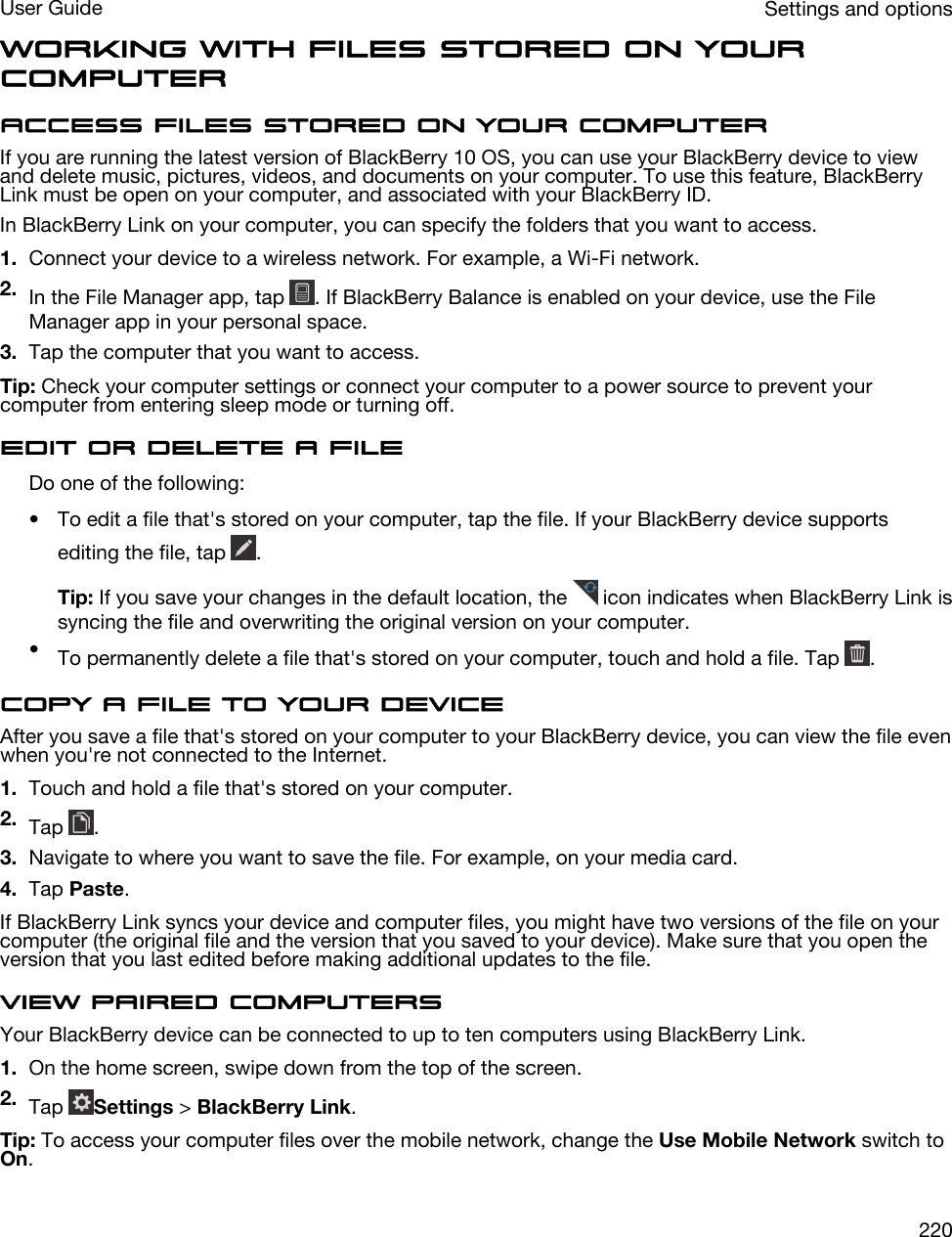 Working with files stored on your computerAccess files stored on your computerIf you are running the latest version of BlackBerry 10 OS, you can use your BlackBerry device to view and delete music, pictures, videos, and documents on your computer. To use this feature, BlackBerry Link must be open on your computer, and associated with your BlackBerry ID.In BlackBerry Link on your computer, you can specify the folders that you want to access.1. Connect your device to a wireless network. For example, a Wi-Fi network.2. In the File Manager app, tap  . If BlackBerry Balance is enabled on your device, use the File Manager app in your personal space.3. Tap the computer that you want to access.Tip: Check your computer settings or connect your computer to a power source to prevent your computer from entering sleep mode or turning off.Edit or delete a fileDo one of the following:• To edit a file that&apos;s stored on your computer, tap the file. If your BlackBerry device supports editing the file, tap  .Tip: If you save your changes in the default location, the   icon indicates when BlackBerry Link is syncing the file and overwriting the original version on your computer.•To permanently delete a file that&apos;s stored on your computer, touch and hold a file. Tap  .Copy a file to your deviceAfter you save a file that&apos;s stored on your computer to your BlackBerry device, you can view the file even when you&apos;re not connected to the Internet.1. Touch and hold a file that&apos;s stored on your computer.2. Tap  .3. Navigate to where you want to save the file. For example, on your media card.4. Tap Paste.If BlackBerry Link syncs your device and computer files, you might have two versions of the file on your computer (the original file and the version that you saved to your device). Make sure that you open the version that you last edited before making additional updates to the file.View paired computersYour BlackBerry device can be connected to up to ten computers using BlackBerry Link.1. On the home screen, swipe down from the top of the screen.2. Tap  Settings &gt; BlackBerry Link.Tip: To access your computer files over the mobile network, change the Use Mobile Network switch to On.Settings and optionsUser Guide220