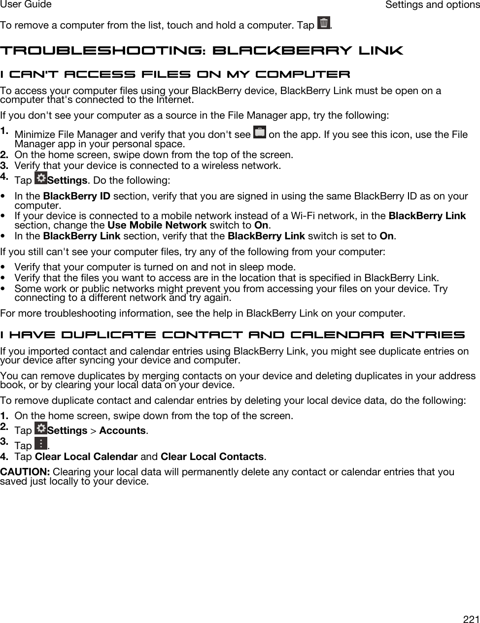To remove a computer from the list, touch and hold a computer. Tap  .Troubleshooting: BlackBerry LinkI can&apos;t access files on my computerTo access your computer files using your BlackBerry device, BlackBerry Link must be open on a computer that&apos;s connected to the Internet.If you don&apos;t see your computer as a source in the File Manager app, try the following:1. Minimize File Manager and verify that you don&apos;t see   on the app. If you see this icon, use the File Manager app in your personal space.2. On the home screen, swipe down from the top of the screen.3. Verify that your device is connected to a wireless network.4. Tap  Settings. Do the following:• In the BlackBerry ID section, verify that you are signed in using the same BlackBerry ID as on your computer.• If your device is connected to a mobile network instead of a Wi-Fi network, in the BlackBerry Link section, change the Use Mobile Network switch to On.• In the BlackBerry Link section, verify that the BlackBerry Link switch is set to On.If you still can&apos;t see your computer files, try any of the following from your computer:• Verify that your computer is turned on and not in sleep mode.• Verify that the files you want to access are in the location that is specified in BlackBerry Link.• Some work or public networks might prevent you from accessing your files on your device. Try connecting to a different network and try again.For more troubleshooting information, see the help in BlackBerry Link on your computer.I have duplicate contact and calendar entriesIf you imported contact and calendar entries using BlackBerry Link, you might see duplicate entries on your device after syncing your device and computer.You can remove duplicates by merging contacts on your device and deleting duplicates in your address book, or by clearing your local data on your device.To remove duplicate contact and calendar entries by deleting your local device data, do the following:1. On the home screen, swipe down from the top of the screen.2. Tap  Settings &gt; Accounts.3. Tap  .4. Tap Clear Local Calendar and Clear Local Contacts.CAUTION: Clearing your local data will permanently delete any contact or calendar entries that you saved just locally to your device.Settings and optionsUser Guide221