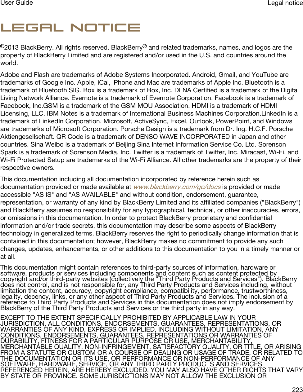 Legal notice©2013 BlackBerry. All rights reserved. BlackBerry® and related trademarks, names, and logos are the property of BlackBerry Limited and are registered and/or used in the U.S. and countries around the world.Adobe and Flash are trademarks of Adobe Systems Incorporated. Android, Gmail, and YouTube are trademarks of Google Inc. Apple, iCal, iPhone and Mac are trademarks of Apple Inc. Bluetooth is a trademark of Bluetooth SIG. Box is a trademark of Box, Inc. DLNA Certified is a trademark of the Digital Living Network Alliance. Evernote is a trademark of Evernote Corporation. Facebook is a trademark of Facebook, Inc.GSM is a trademark of the GSM MOU Association. HDMI is a trademark of HDMI Licensing, LLC. IBM Notes is a trademark of International Business Machines Corporation.LinkedIn is a trademark of LinkedIn Corporation. Microsoft, ActiveSync, Excel, Outlook, PowerPoint, and Windows are trademarks of Microsoft Corporation. Porsche Design is a trademark from Dr. Ing. H.C.F. Porsche Aktiengesellschaft. QR Code is a trademark of DENSO WAVE INCORPORATED in Japan and other countries. Sina Weibo is a trademark of Beijing Sina Internet Information Service Co. Ltd. Sorenson Spark is a trademark of Sorenson Media, Inc. Twitter is a trademark of Twitter, Inc. Miracast, Wi-Fi, and Wi-Fi Protected Setup are trademarks of the Wi-Fi Alliance. All other trademarks are the property of their respective owners.This documentation including all documentation incorporated by reference herein such as documentation provided or made available at www.blackberry.com/go/docs is provided or made accessible &quot;AS IS&quot; and &quot;AS AVAILABLE&quot; and without condition, endorsement, guarantee, representation, or warranty of any kind by BlackBerry Limited and its affiliated companies (&quot;BlackBerry&quot;) and BlackBerry assumes no responsibility for any typographical, technical, or other inaccuracies, errors, or omissions in this documentation. In order to protect BlackBerry proprietary and confidential information and/or trade secrets, this documentation may describe some aspects of BlackBerry technology in generalized terms. BlackBerry reserves the right to periodically change information that is contained in this documentation; however, BlackBerry makes no commitment to provide any such changes, updates, enhancements, or other additions to this documentation to you in a timely manner or at all.This documentation might contain references to third-party sources of information, hardware or software, products or services including components and content such as content protected by copyright and/or third-party websites (collectively the &quot;Third Party Products and Services&quot;). BlackBerry does not control, and is not responsible for, any Third Party Products and Services including, without limitation the content, accuracy, copyright compliance, compatibility, performance, trustworthiness, legality, decency, links, or any other aspect of Third Party Products and Services. The inclusion of a reference to Third Party Products and Services in this documentation does not imply endorsement by BlackBerry of the Third Party Products and Services or the third party in any way.EXCEPT TO THE EXTENT SPECIFICALLY PROHIBITED BY APPLICABLE LAW IN YOUR JURISDICTION, ALL CONDITIONS, ENDORSEMENTS, GUARANTEES, REPRESENTATIONS, OR WARRANTIES OF ANY KIND, EXPRESS OR IMPLIED, INCLUDING WITHOUT LIMITATION, ANY CONDITIONS, ENDORSEMENTS, GUARANTEES, REPRESENTATIONS OR WARRANTIES OF DURABILITY, FITNESS FOR A PARTICULAR PURPOSE OR USE, MERCHANTABILITY, MERCHANTABLE QUALITY, NON-INFRINGEMENT, SATISFACTORY QUALITY, OR TITLE, OR ARISING FROM A STATUTE OR CUSTOM OR A COURSE OF DEALING OR USAGE OF TRADE, OR RELATED TO THE DOCUMENTATION OR ITS USE, OR PERFORMANCE OR NON-PERFORMANCE OF ANY SOFTWARE, HARDWARE, SERVICE, OR ANY THIRD PARTY PRODUCTS AND SERVICES REFERENCED HEREIN, ARE HEREBY EXCLUDED. YOU MAY ALSO HAVE OTHER RIGHTS THAT VARY BY STATE OR PROVINCE. SOME JURISDICTIONS MAY NOT ALLOW THE EXCLUSION OR Legal noticeUser Guide223