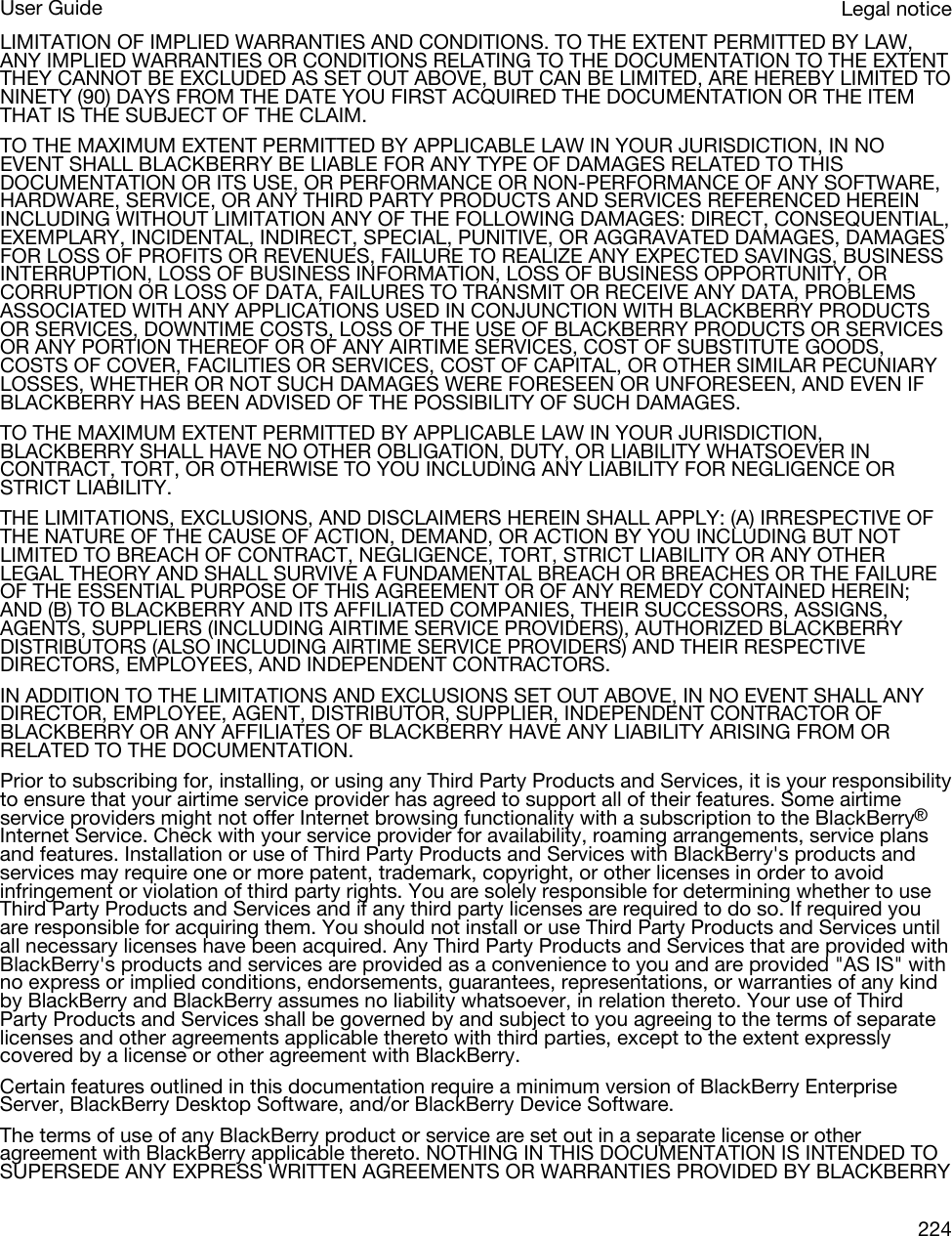 LIMITATION OF IMPLIED WARRANTIES AND CONDITIONS. TO THE EXTENT PERMITTED BY LAW, ANY IMPLIED WARRANTIES OR CONDITIONS RELATING TO THE DOCUMENTATION TO THE EXTENT THEY CANNOT BE EXCLUDED AS SET OUT ABOVE, BUT CAN BE LIMITED, ARE HEREBY LIMITED TO NINETY (90) DAYS FROM THE DATE YOU FIRST ACQUIRED THE DOCUMENTATION OR THE ITEM THAT IS THE SUBJECT OF THE CLAIM.TO THE MAXIMUM EXTENT PERMITTED BY APPLICABLE LAW IN YOUR JURISDICTION, IN NO EVENT SHALL BLACKBERRY BE LIABLE FOR ANY TYPE OF DAMAGES RELATED TO THIS DOCUMENTATION OR ITS USE, OR PERFORMANCE OR NON-PERFORMANCE OF ANY SOFTWARE, HARDWARE, SERVICE, OR ANY THIRD PARTY PRODUCTS AND SERVICES REFERENCED HEREIN INCLUDING WITHOUT LIMITATION ANY OF THE FOLLOWING DAMAGES: DIRECT, CONSEQUENTIAL, EXEMPLARY, INCIDENTAL, INDIRECT, SPECIAL, PUNITIVE, OR AGGRAVATED DAMAGES, DAMAGES FOR LOSS OF PROFITS OR REVENUES, FAILURE TO REALIZE ANY EXPECTED SAVINGS, BUSINESS INTERRUPTION, LOSS OF BUSINESS INFORMATION, LOSS OF BUSINESS OPPORTUNITY, OR CORRUPTION OR LOSS OF DATA, FAILURES TO TRANSMIT OR RECEIVE ANY DATA, PROBLEMS ASSOCIATED WITH ANY APPLICATIONS USED IN CONJUNCTION WITH BLACKBERRY PRODUCTS OR SERVICES, DOWNTIME COSTS, LOSS OF THE USE OF BLACKBERRY PRODUCTS OR SERVICES OR ANY PORTION THEREOF OR OF ANY AIRTIME SERVICES, COST OF SUBSTITUTE GOODS, COSTS OF COVER, FACILITIES OR SERVICES, COST OF CAPITAL, OR OTHER SIMILAR PECUNIARY LOSSES, WHETHER OR NOT SUCH DAMAGES WERE FORESEEN OR UNFORESEEN, AND EVEN IF BLACKBERRY HAS BEEN ADVISED OF THE POSSIBILITY OF SUCH DAMAGES.TO THE MAXIMUM EXTENT PERMITTED BY APPLICABLE LAW IN YOUR JURISDICTION, BLACKBERRY SHALL HAVE NO OTHER OBLIGATION, DUTY, OR LIABILITY WHATSOEVER IN CONTRACT, TORT, OR OTHERWISE TO YOU INCLUDING ANY LIABILITY FOR NEGLIGENCE OR STRICT LIABILITY.THE LIMITATIONS, EXCLUSIONS, AND DISCLAIMERS HEREIN SHALL APPLY: (A) IRRESPECTIVE OF THE NATURE OF THE CAUSE OF ACTION, DEMAND, OR ACTION BY YOU INCLUDING BUT NOT LIMITED TO BREACH OF CONTRACT, NEGLIGENCE, TORT, STRICT LIABILITY OR ANY OTHER LEGAL THEORY AND SHALL SURVIVE A FUNDAMENTAL BREACH OR BREACHES OR THE FAILURE OF THE ESSENTIAL PURPOSE OF THIS AGREEMENT OR OF ANY REMEDY CONTAINED HEREIN; AND (B) TO BLACKBERRY AND ITS AFFILIATED COMPANIES, THEIR SUCCESSORS, ASSIGNS, AGENTS, SUPPLIERS (INCLUDING AIRTIME SERVICE PROVIDERS), AUTHORIZED BLACKBERRY DISTRIBUTORS (ALSO INCLUDING AIRTIME SERVICE PROVIDERS) AND THEIR RESPECTIVE DIRECTORS, EMPLOYEES, AND INDEPENDENT CONTRACTORS.IN ADDITION TO THE LIMITATIONS AND EXCLUSIONS SET OUT ABOVE, IN NO EVENT SHALL ANY DIRECTOR, EMPLOYEE, AGENT, DISTRIBUTOR, SUPPLIER, INDEPENDENT CONTRACTOR OF BLACKBERRY OR ANY AFFILIATES OF BLACKBERRY HAVE ANY LIABILITY ARISING FROM OR RELATED TO THE DOCUMENTATION.Prior to subscribing for, installing, or using any Third Party Products and Services, it is your responsibility to ensure that your airtime service provider has agreed to support all of their features. Some airtime service providers might not offer Internet browsing functionality with a subscription to the BlackBerry® Internet Service. Check with your service provider for availability, roaming arrangements, service plans and features. Installation or use of Third Party Products and Services with BlackBerry&apos;s products and services may require one or more patent, trademark, copyright, or other licenses in order to avoid infringement or violation of third party rights. You are solely responsible for determining whether to use Third Party Products and Services and if any third party licenses are required to do so. If required you are responsible for acquiring them. You should not install or use Third Party Products and Services until all necessary licenses have been acquired. Any Third Party Products and Services that are provided with BlackBerry&apos;s products and services are provided as a convenience to you and are provided &quot;AS IS&quot; with no express or implied conditions, endorsements, guarantees, representations, or warranties of any kind by BlackBerry and BlackBerry assumes no liability whatsoever, in relation thereto. Your use of Third Party Products and Services shall be governed by and subject to you agreeing to the terms of separate licenses and other agreements applicable thereto with third parties, except to the extent expressly covered by a license or other agreement with BlackBerry.Certain features outlined in this documentation require a minimum version of BlackBerry Enterprise Server, BlackBerry Desktop Software, and/or BlackBerry Device Software.The terms of use of any BlackBerry product or service are set out in a separate license or other agreement with BlackBerry applicable thereto. NOTHING IN THIS DOCUMENTATION IS INTENDED TO SUPERSEDE ANY EXPRESS WRITTEN AGREEMENTS OR WARRANTIES PROVIDED BY BLACKBERRY Legal noticeUser Guide224