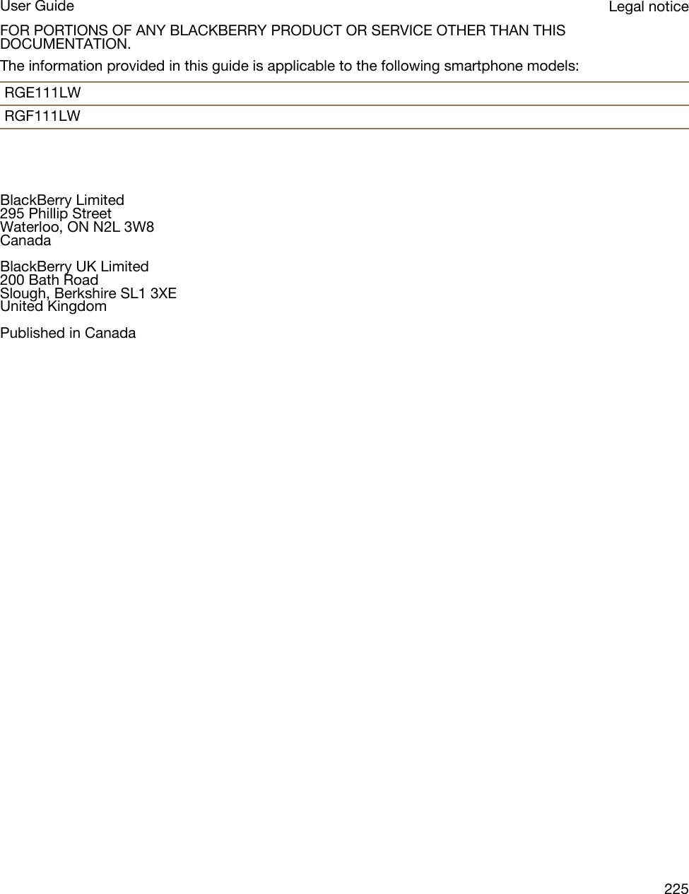 FOR PORTIONS OF ANY BLACKBERRY PRODUCT OR SERVICE OTHER THAN THIS DOCUMENTATION.The information provided in this guide is applicable to the following smartphone models:RGE111LWRGF111LWBlackBerry Limited295 Phillip StreetWaterloo, ON N2L 3W8CanadaBlackBerry UK Limited200 Bath RoadSlough, Berkshire SL1 3XEUnited KingdomPublished in CanadaLegal noticeUser Guide225