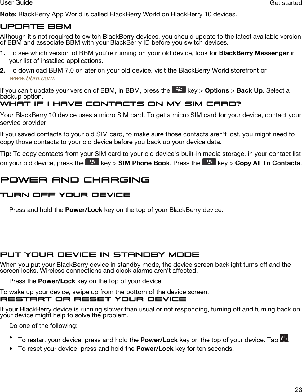 Note: BlackBerry App World is called BlackBerry World on BlackBerry 10 devices.Update BBMAlthough it&apos;s not required to switch BlackBerry devices, you should update to the latest available version of BBM and associate BBM with your BlackBerry ID before you switch devices.1. To see which version of BBM you&apos;re running on your old device, look for BlackBerry Messenger in your list of installed applications.2. To download BBM 7.0 or later on your old device, visit the BlackBerry World storefront or www.bbm.com.If you can&apos;t update your version of BBM, in BBM, press the   key &gt; Options &gt; Back Up. Select a backup option.What if I have contacts on my SIM card?Your BlackBerry 10 device uses a micro SIM card. To get a micro SIM card for your device, contact your service provider.If you saved contacts to your old SIM card, to make sure those contacts aren&apos;t lost, you might need to copy those contacts to your old device before you back up your device data.Tip: To copy contacts from your SIM card to your old device&apos;s built-in media storage, in your contact list on your old device, press the   key &gt; SIM Phone Book. Press the   key &gt; Copy All To Contacts.Power and chargingTurn off your devicePress and hold the Power/Lock key on the top of your BlackBerry device.  Put your device in standby modeWhen you put your BlackBerry device in standby mode, the device screen backlight turns off and the screen locks. Wireless connections and clock alarms aren&apos;t affected.Press the Power/Lock key on the top of your device.To wake up your device, swipe up from the bottom of the device screen.Restart or reset your deviceIf your BlackBerry device is running slower than usual or not responding, turning off and turning back on your device might help to solve the problem.Do one of the following:•To restart your device, press and hold the Power/Lock key on the top of your device. Tap  .• To reset your device, press and hold the Power/Lock key for ten seconds.Get startedUser Guide23