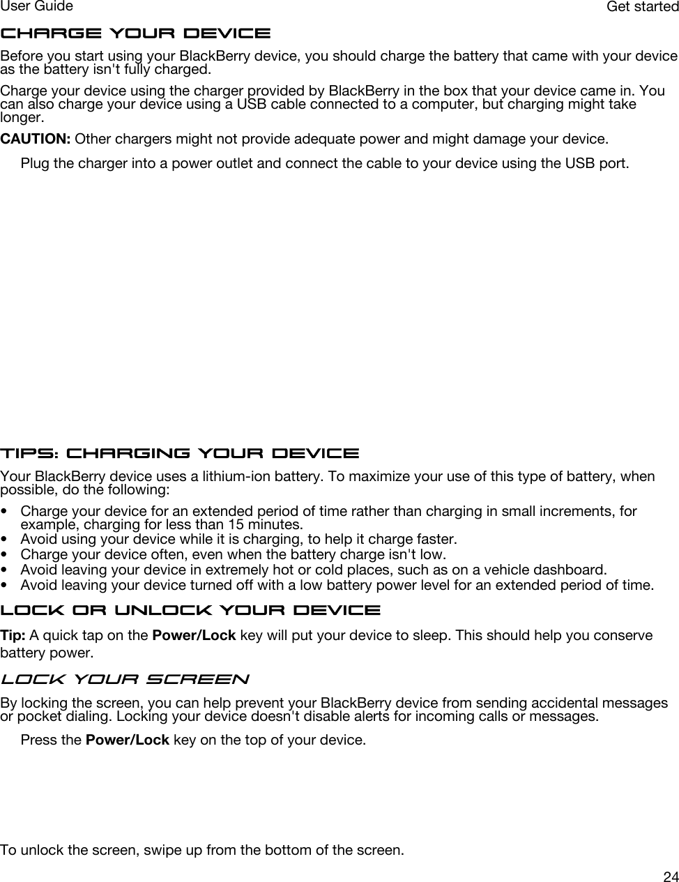 Charge your deviceBefore you start using your BlackBerry device, you should charge the battery that came with your device as the battery isn&apos;t fully charged.Charge your device using the charger provided by BlackBerry in the box that your device came in. You can also charge your device using a USB cable connected to a computer, but charging might take longer.CAUTION: Other chargers might not provide adequate power and might damage your device.Plug the charger into a power outlet and connect the cable to your device using the USB port.  Tips: Charging your deviceYour BlackBerry device uses a lithium-ion battery. To maximize your use of this type of battery, when possible, do the following:• Charge your device for an extended period of time rather than charging in small increments, for example, charging for less than 15 minutes.• Avoid using your device while it is charging, to help it charge faster.• Charge your device often, even when the battery charge isn&apos;t low.• Avoid leaving your device in extremely hot or cold places, such as on a vehicle dashboard.• Avoid leaving your device turned off with a low battery power level for an extended period of time.Lock or unlock your deviceTip: A quick tap on the Power/Lock key will put your device to sleep. This should help you conserve battery power.Lock your screenBy locking the screen, you can help prevent your BlackBerry device from sending accidental messages or pocket dialing. Locking your device doesn&apos;t disable alerts for incoming calls or messages.Press the Power/Lock key on the top of your device.  To unlock the screen, swipe up from the bottom of the screen.Get startedUser Guide24