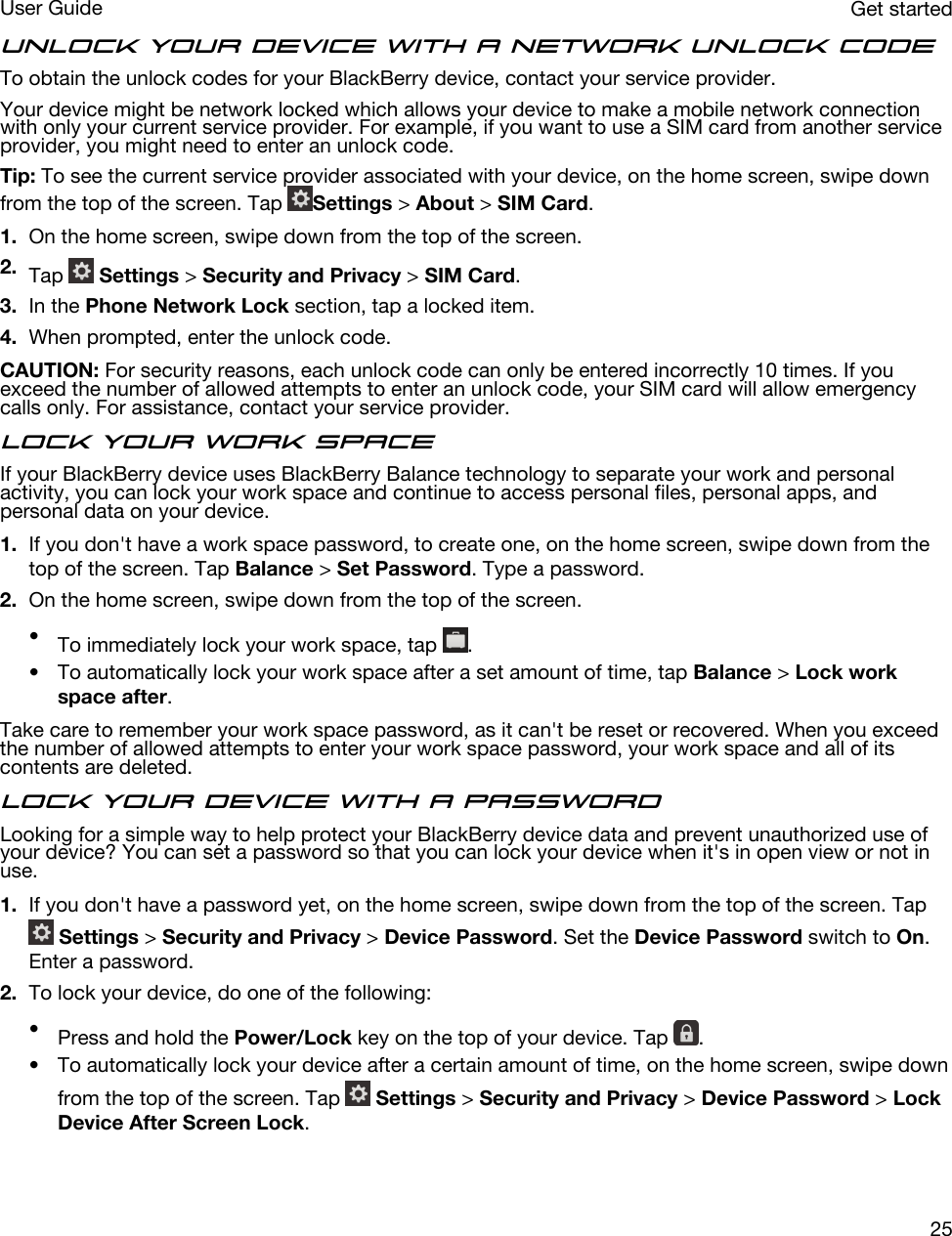 Unlock your device with a network unlock codeTo obtain the unlock codes for your BlackBerry device, contact your service provider.Your device might be network locked which allows your device to make a mobile network connection with only your current service provider. For example, if you want to use a SIM card from another service provider, you might need to enter an unlock code.Tip: To see the current service provider associated with your device, on the home screen, swipe down from the top of the screen. Tap  Settings &gt; About &gt; SIM Card.1. On the home screen, swipe down from the top of the screen.2. Tap   Settings &gt; Security and Privacy &gt; SIM Card.3. In the Phone Network Lock section, tap a locked item.4. When prompted, enter the unlock code.CAUTION: For security reasons, each unlock code can only be entered incorrectly 10 times. If you exceed the number of allowed attempts to enter an unlock code, your SIM card will allow emergency calls only. For assistance, contact your service provider.Lock your work spaceIf your BlackBerry device uses BlackBerry Balance technology to separate your work and personal activity, you can lock your work space and continue to access personal files, personal apps, and personal data on your device.1. If you don&apos;t have a work space password, to create one, on the home screen, swipe down from the top of the screen. Tap Balance &gt; Set Password. Type a password.2. On the home screen, swipe down from the top of the screen.•To immediately lock your work space, tap  .• To automatically lock your work space after a set amount of time, tap Balance &gt; Lock work space after.Take care to remember your work space password, as it can&apos;t be reset or recovered. When you exceed the number of allowed attempts to enter your work space password, your work space and all of its contents are deleted.Lock your device with a passwordLooking for a simple way to help protect your BlackBerry device data and prevent unauthorized use of your device? You can set a password so that you can lock your device when it&apos;s in open view or not in use.1. If you don&apos;t have a password yet, on the home screen, swipe down from the top of the screen. Tap  Settings &gt; Security and Privacy &gt; Device Password. Set the Device Password switch to On. Enter a password.2. To lock your device, do one of the following:•Press and hold the Power/Lock key on the top of your device. Tap  .• To automatically lock your device after a certain amount of time, on the home screen, swipe down from the top of the screen. Tap   Settings &gt; Security and Privacy &gt; Device Password &gt; Lock Device After Screen Lock.Get startedUser Guide25