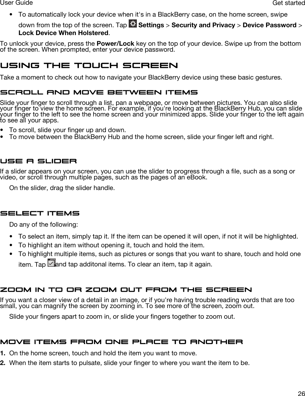 • To automatically lock your device when it&apos;s in a BlackBerry case, on the home screen, swipe down from the top of the screen. Tap   Settings &gt; Security and Privacy &gt; Device Password &gt; Lock Device When Holstered.To unlock your device, press the Power/Lock key on the top of your device. Swipe up from the bottom of the screen. When prompted, enter your device password.Using the touch screenTake a moment to check out how to navigate your BlackBerry device using these basic gestures.Scroll and move between itemsSlide your finger to scroll through a list, pan a webpage, or move between pictures. You can also slide your finger to view the home screen. For example, if you&apos;re looking at the BlackBerry Hub, you can slide your finger to the left to see the home screen and your minimized apps. Slide your finger to the left again to see all your apps.• To scroll, slide your finger up and down.• To move between the BlackBerry Hub and the home screen, slide your finger left and right.Use a sliderIf a slider appears on your screen, you can use the slider to progress through a file, such as a song or video, or scroll through multiple pages, such as the pages of an eBook.On the slider, drag the slider handle.Select itemsDo any of the following:• To select an item, simply tap it. If the item can be opened it will open, if not it will be highlighted.• To highlight an item without opening it, touch and hold the item.• To highlight multiple items, such as pictures or songs that you want to share, touch and hold one item. Tap  and tap additonal items. To clear an item, tap it again.Zoom in to or zoom out from the screenIf you want a closer view of a detail in an image, or if you&apos;re having trouble reading words that are too small, you can magnify the screen by zooming in. To see more of the screen, zoom out.Slide your fingers apart to zoom in, or slide your fingers together to zoom out.Move items from one place to another1. On the home screen, touch and hold the item you want to move.2. When the item starts to pulsate, slide your finger to where you want the item to be.Get startedUser Guide26
