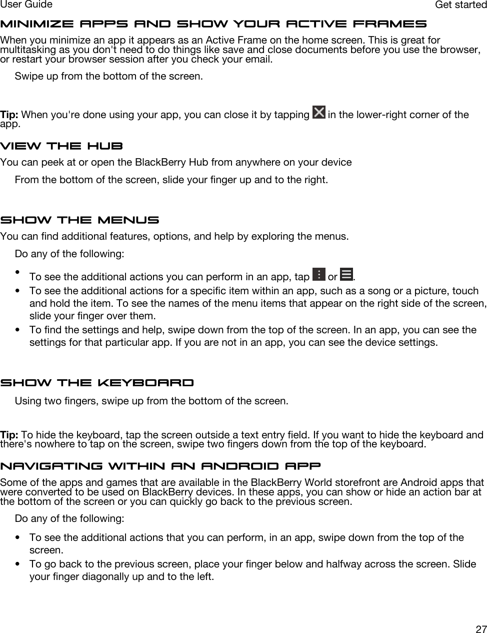 Minimize apps and show your Active FramesWhen you minimize an app it appears as an Active Frame on the home screen. This is great for multitasking as you don&apos;t need to do things like save and close documents before you use the browser, or restart your browser session after you check your email.Swipe up from the bottom of the screen.Tip: When you&apos;re done using your app, you can close it by tapping   in the lower-right corner of the app.View the HubYou can peek at or open the BlackBerry Hub from anywhere on your deviceFrom the bottom of the screen, slide your finger up and to the right.Show the menusYou can find additional features, options, and help by exploring the menus.Do any of the following:•To see the additional actions you can perform in an app, tap   or  .• To see the additional actions for a specific item within an app, such as a song or a picture, touch and hold the item. To see the names of the menu items that appear on the right side of the screen, slide your finger over them.• To find the settings and help, swipe down from the top of the screen. In an app, you can see the settings for that particular app. If you are not in an app, you can see the device settings.Show the keyboardUsing two fingers, swipe up from the bottom of the screen.Tip: To hide the keyboard, tap the screen outside a text entry field. If you want to hide the keyboard and there&apos;s nowhere to tap on the screen, swipe two fingers down from the top of the keyboard.Navigating within an Android appSome of the apps and games that are available in the BlackBerry World storefront are Android apps that were converted to be used on BlackBerry devices. In these apps, you can show or hide an action bar at the bottom of the screen or you can quickly go back to the previous screen.Do any of the following:• To see the additional actions that you can perform, in an app, swipe down from the top of the screen.• To go back to the previous screen, place your finger below and halfway across the screen. Slide your finger diagonally up and to the left.Get startedUser Guide27