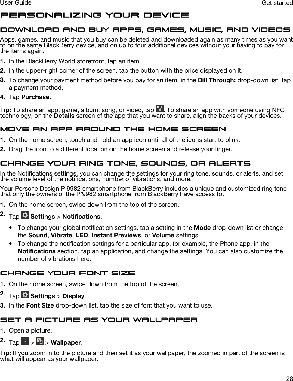 Personalizing your deviceDownload and buy apps, games, music, and videosApps, games, and music that you buy can be deleted and downloaded again as many times as you want to on the same BlackBerry device, and on up to four additional devices without your having to pay for the items again.1. In the BlackBerry World storefront, tap an item.2. In the upper-right corner of the screen, tap the button with the price displayed on it.3. To change your payment method before you pay for an item, in the Bill Through: drop-down list, tap a payment method.4. Tap Purchase.Tip: To share an app, game, album, song, or video, tap  . To share an app with someone using NFC technology, on the Details screen of the app that you want to share, align the backs of your devices.Move an app around the home screen1. On the home screen, touch and hold an app icon until all of the icons start to blink.2. Drag the icon to a different location on the home screen and release your finger.Change your ring tone, sounds, or alertsIn the Notifications settings, you can change the settings for your ring tone, sounds, or alerts, and set the volume level of the notifications, number of vibrations, and more.Your Porsche Design P&apos;9982 smartphone from BlackBerry includes a unique and customized ring tone that only the owners of the P&apos;9982 smartphone from BlackBerry have access to.1. On the home screen, swipe down from the top of the screen.2. Tap   Settings &gt; Notifications.• To change your global notification settings, tap a setting in the Mode drop-down list or change the Sound, Vibrate, LED, Instant Previews, or Volume settings.• To change the notification settings for a particular app, for example, the Phone app, in the Notifications section, tap an application, and change the settings. You can also customize the number of vibrations here.Change your font size1. On the home screen, swipe down from the top of the screen.2. Tap   Settings &gt; Display.3. In the Font Size drop-down list, tap the size of font that you want to use.Set a picture as your wallpaper1. Open a picture.2. Tap   &gt;   &gt; Wallpaper.Tip: If you zoom in to the picture and then set it as your wallpaper, the zoomed in part of the screen is what will appear as your wallpaper.Get startedUser Guide28