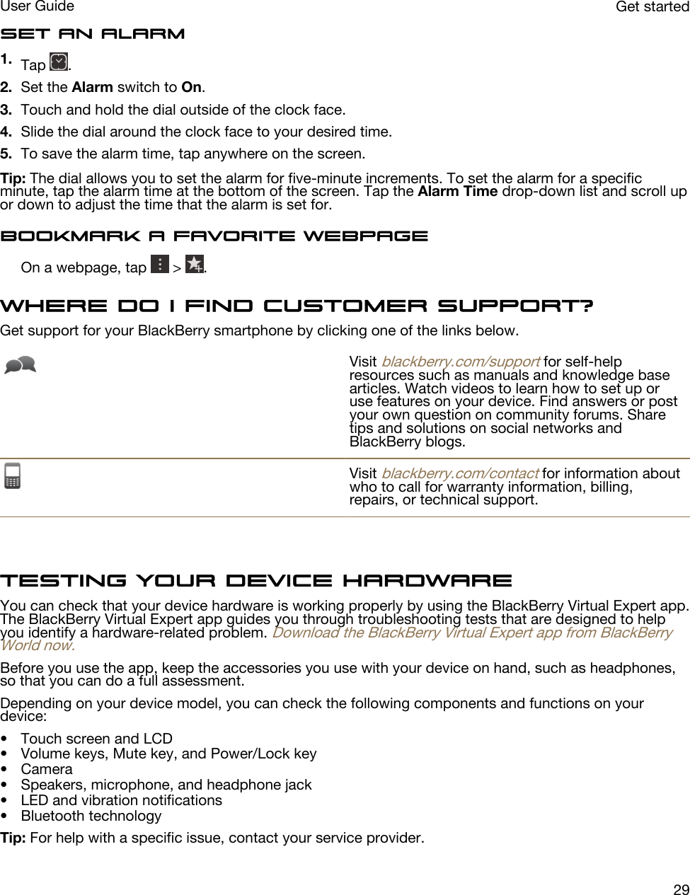 Set an alarm1. Tap  .2. Set the Alarm switch to On.3. Touch and hold the dial outside of the clock face.4. Slide the dial around the clock face to your desired time.5. To save the alarm time, tap anywhere on the screen.Tip: The dial allows you to set the alarm for five-minute increments. To set the alarm for a specific minute, tap the alarm time at the bottom of the screen. Tap the Alarm Time drop-down list and scroll up or down to adjust the time that the alarm is set for.Bookmark a favorite webpageOn a webpage, tap   &gt;  .Where do I find customer support?Get support for your BlackBerry smartphone by clicking one of the links below.Visit blackberry.com/support for self-help resources such as manuals and knowledge base articles. Watch videos to learn how to set up or use features on your device. Find answers or post your own question on community forums. Share tips and solutions on social networks and BlackBerry blogs.Visit blackberry.com/contact for information about who to call for warranty information, billing, repairs, or technical support.Testing your device hardwareYou can check that your device hardware is working properly by using the BlackBerry Virtual Expert app. The BlackBerry Virtual Expert app guides you through troubleshooting tests that are designed to help you identify a hardware-related problem. Download the BlackBerry Virtual Expert app from BlackBerry World now.Before you use the app, keep the accessories you use with your device on hand, such as headphones, so that you can do a full assessment.Depending on your device model, you can check the following components and functions on your device:• Touch screen and LCD• Volume keys, Mute key, and Power/Lock key• Camera• Speakers, microphone, and headphone jack• LED and vibration notifications• Bluetooth technologyTip: For help with a specific issue, contact your service provider.Get startedUser Guide29