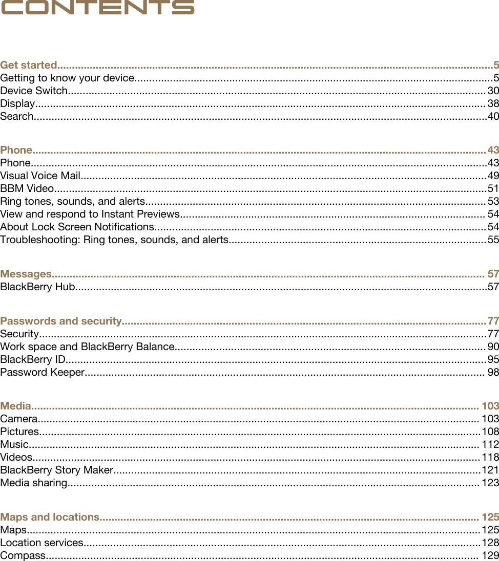 ContentsGet started...................................................................................................................................................5Getting to know your device.........................................................................................................................5Device Switch............................................................................................................................................. 30Display........................................................................................................................................................ 38Search.........................................................................................................................................................40Phone......................................................................................................................................................... 43Phone..........................................................................................................................................................43Visual Voice Mail.........................................................................................................................................49BBM Video..................................................................................................................................................51Ring tones, sounds, and alerts................................................................................................................... 53View and respond to Instant Previews....................................................................................................... 54About Lock Screen Notifications................................................................................................................54Troubleshooting: Ring tones, sounds, and alerts.......................................................................................55Messages.................................................................................................................................................. 57BlackBerry Hub...........................................................................................................................................57Passwords and security...........................................................................................................................77Security.......................................................................................................................................................77Work space and BlackBerry Balance......................................................................................................... 90BlackBerry ID..............................................................................................................................................95Password Keeper....................................................................................................................................... 98Media....................................................................................................................................................... 103Camera..................................................................................................................................................... 103Pictures.....................................................................................................................................................108Music........................................................................................................................................................ 112Videos.......................................................................................................................................................118BlackBerry Story Maker............................................................................................................................121Media sharing........................................................................................................................................... 123Maps and locations................................................................................................................................ 125Maps.........................................................................................................................................................125Location services......................................................................................................................................128Compass.................................................................................................................................................. 129