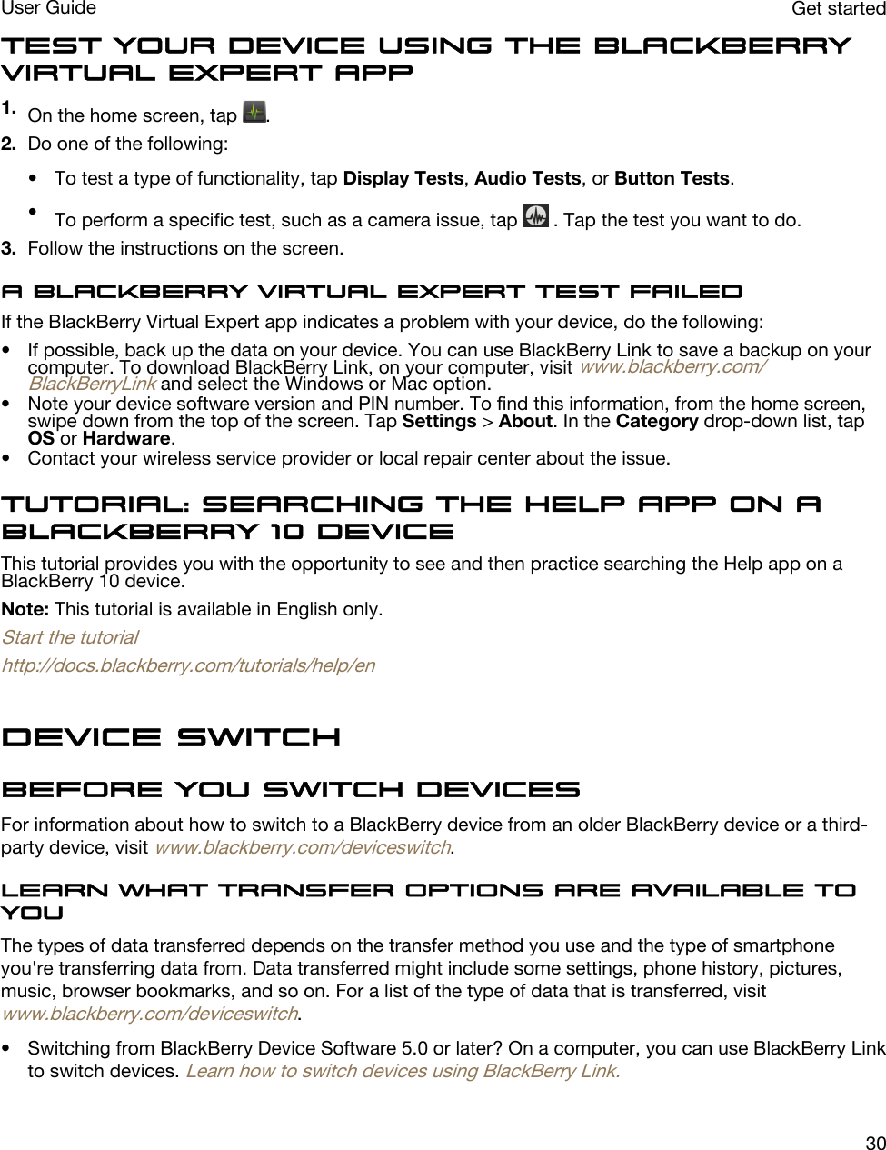 Test your device using the BlackBerry Virtual Expert app1. On the home screen, tap  .2. Do one of the following:• To test a type of functionality, tap Display Tests, Audio Tests, or Button Tests.•To perform a specific test, such as a camera issue, tap   . Tap the test you want to do.3. Follow the instructions on the screen.A BlackBerry Virtual Expert test failedIf the BlackBerry Virtual Expert app indicates a problem with your device, do the following:• If possible, back up the data on your device. You can use BlackBerry Link to save a backup on your computer. To download BlackBerry Link, on your computer, visit www.blackberry.com/BlackBerryLink and select the Windows or Mac option.• Note your device software version and PIN number. To find this information, from the home screen, swipe down from the top of the screen. Tap Settings &gt; About. In the Category drop-down list, tap OS or Hardware.• Contact your wireless service provider or local repair center about the issue.Tutorial: Searching the Help app on a BlackBerry 10 deviceThis tutorial provides you with the opportunity to see and then practice searching the Help app on a BlackBerry 10 device.Note: This tutorial is available in English only.Start the tutorialhttp://docs.blackberry.com/tutorials/help/enDevice SwitchBefore you switch devicesFor information about how to switch to a BlackBerry device from an older BlackBerry device or a third-party device, visit www.blackberry.com/deviceswitch.Learn what transfer options are available to youThe types of data transferred depends on the transfer method you use and the type of smartphone you&apos;re transferring data from. Data transferred might include some settings, phone history, pictures, music, browser bookmarks, and so on. For a list of the type of data that is transferred, visit www.blackberry.com/deviceswitch.• Switching from BlackBerry Device Software 5.0 or later? On a computer, you can use BlackBerry Link to switch devices. Learn how to switch devices using BlackBerry Link.Get startedUser Guide30