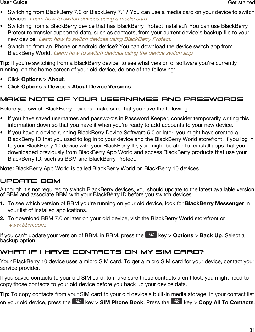 • Switching from BlackBerry 7.0 or BlackBerry 7.1? You can use a media card on your device to switch devices. Learn how to switch devices using a media card.• Switching from a BlackBerry device that has BlackBerry Protect installed? You can use BlackBerry Protect to transfer supported data, such as contacts, from your current device&apos;s backup file to your new device. Learn how to switch devices using BlackBerry Protect.• Switching from an iPhone or Android device? You can download the device switch app from BlackBerry World. Learn how to switch devices using the device switch app.Tip: If you&apos;re switching from a BlackBerry device, to see what version of software you&apos;re currently running, on the home screen of your old device, do one of the following:• Click Options &gt; About.• Click Options &gt; Device &gt; About Device Versions.Make note of your usernames and passwordsBefore you switch BlackBerry devices, make sure that you have the following:• If you have saved usernames and passwords in Password Keeper, consider temporarily writing this information down so that you have it when you&apos;re ready to add accounts to your new device.• If you have a device running BlackBerry Device Software 5.0 or later, you might have created a BlackBerry ID that you used to log in to your device and the BlackBerry World storefront. If you log in to your BlackBerry 10 device with your BlackBerry ID, you might be able to reinstall apps that you downloaded previously from BlackBerry App World and access BlackBerry products that use your BlackBerry ID, such as BBM and BlackBerry Protect.Note: BlackBerry App World is called BlackBerry World on BlackBerry 10 devices.Update BBMAlthough it&apos;s not required to switch BlackBerry devices, you should update to the latest available version of BBM and associate BBM with your BlackBerry ID before you switch devices.1. To see which version of BBM you&apos;re running on your old device, look for BlackBerry Messenger in your list of installed applications.2. To download BBM 7.0 or later on your old device, visit the BlackBerry World storefront or www.bbm.com.If you can&apos;t update your version of BBM, in BBM, press the   key &gt; Options &gt; Back Up. Select a backup option.What if I have contacts on my SIM card?Your BlackBerry 10 device uses a micro SIM card. To get a micro SIM card for your device, contact your service provider.If you saved contacts to your old SIM card, to make sure those contacts aren&apos;t lost, you might need to copy those contacts to your old device before you back up your device data.Tip: To copy contacts from your SIM card to your old device&apos;s built-in media storage, in your contact list on your old device, press the   key &gt; SIM Phone Book. Press the   key &gt; Copy All To Contacts.Get startedUser Guide31