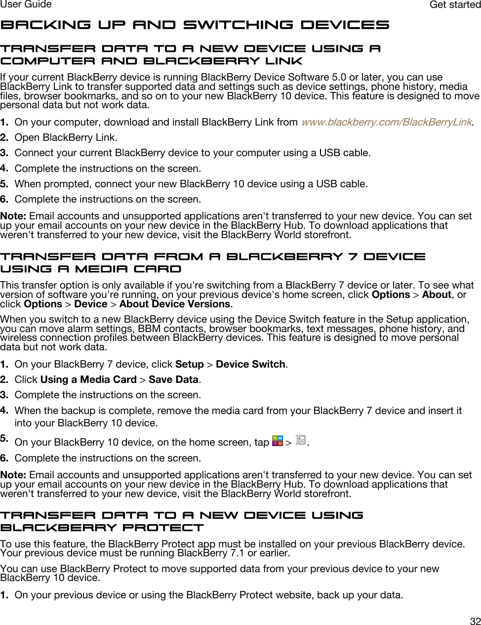 Backing up and switching devicesTransfer data to a new device using a computer and BlackBerry LinkIf your current BlackBerry device is running BlackBerry Device Software 5.0 or later, you can use BlackBerry Link to transfer supported data and settings such as device settings, phone history, media files, browser bookmarks, and so on to your new BlackBerry 10 device. This feature is designed to move personal data but not work data.1. On your computer, download and install BlackBerry Link from www.blackberry.com/BlackBerryLink.2. Open BlackBerry Link.3. Connect your current BlackBerry device to your computer using a USB cable.4. Complete the instructions on the screen.5. When prompted, connect your new BlackBerry 10 device using a USB cable.6. Complete the instructions on the screen.Note: Email accounts and unsupported applications aren&apos;t transferred to your new device. You can set up your email accounts on your new device in the BlackBerry Hub. To download applications that weren&apos;t transferred to your new device, visit the BlackBerry World storefront.Transfer data from a BlackBerry 7 device using a media cardThis transfer option is only available if you&apos;re switching from a BlackBerry 7 device or later. To see what version of software you&apos;re running, on your previous device&apos;s home screen, click Options &gt; About, or click Options &gt; Device &gt; About Device Versions.When you switch to a new BlackBerry device using the Device Switch feature in the Setup application, you can move alarm settings, BBM contacts, browser bookmarks, text messages, phone history, and wireless connection profiles between BlackBerry devices. This feature is designed to move personal data but not work data.1. On your BlackBerry 7 device, click Setup &gt; Device Switch.2. Click Using a Media Card &gt; Save Data.3. Complete the instructions on the screen.4. When the backup is complete, remove the media card from your BlackBerry 7 device and insert it into your BlackBerry 10 device.5. On your BlackBerry 10 device, on the home screen, tap   &gt;  .6. Complete the instructions on the screen.Note: Email accounts and unsupported applications aren&apos;t transferred to your new device. You can set up your email accounts on your new device in the BlackBerry Hub. To download applications that weren&apos;t transferred to your new device, visit the BlackBerry World storefront.Transfer data to a new device using BlackBerry ProtectTo use this feature, the BlackBerry Protect app must be installed on your previous BlackBerry device. Your previous device must be running BlackBerry 7.1 or earlier.You can use BlackBerry Protect to move supported data from your previous device to your new BlackBerry 10 device.1. On your previous device or using the BlackBerry Protect website, back up your data.Get startedUser Guide32