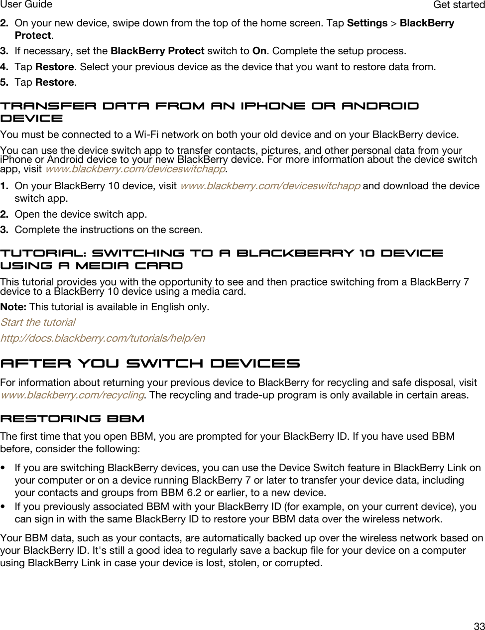 2. On your new device, swipe down from the top of the home screen. Tap Settings &gt; BlackBerry Protect.3. If necessary, set the BlackBerry Protect switch to On. Complete the setup process.4. Tap Restore. Select your previous device as the device that you want to restore data from.5. Tap Restore.Transfer data from an iPhone or Android deviceYou must be connected to a Wi-Fi network on both your old device and on your BlackBerry device.You can use the device switch app to transfer contacts, pictures, and other personal data from your iPhone or Android device to your new BlackBerry device. For more information about the device switch app, visit www.blackberry.com/deviceswitchapp.1. On your BlackBerry 10 device, visit www.blackberry.com/deviceswitchapp and download the device switch app.2. Open the device switch app.3. Complete the instructions on the screen.Tutorial: Switching to a BlackBerry 10 device using a media cardThis tutorial provides you with the opportunity to see and then practice switching from a BlackBerry 7 device to a BlackBerry 10 device using a media card.Note: This tutorial is available in English only.Start the tutorialhttp://docs.blackberry.com/tutorials/help/enAfter you switch devicesFor information about returning your previous device to BlackBerry for recycling and safe disposal, visit www.blackberry.com/recycling. The recycling and trade-up program is only available in certain areas.Restoring BBMThe first time that you open BBM, you are prompted for your BlackBerry ID. If you have used BBM before, consider the following:• If you are switching BlackBerry devices, you can use the Device Switch feature in BlackBerry Link on your computer or on a device running BlackBerry 7 or later to transfer your device data, including your contacts and groups from BBM 6.2 or earlier, to a new device.• If you previously associated BBM with your BlackBerry ID (for example, on your current device), you can sign in with the same BlackBerry ID to restore your BBM data over the wireless network.Your BBM data, such as your contacts, are automatically backed up over the wireless network based on your BlackBerry ID. It&apos;s still a good idea to regularly save a backup file for your device on a computer using BlackBerry Link in case your device is lost, stolen, or corrupted.Get startedUser Guide33