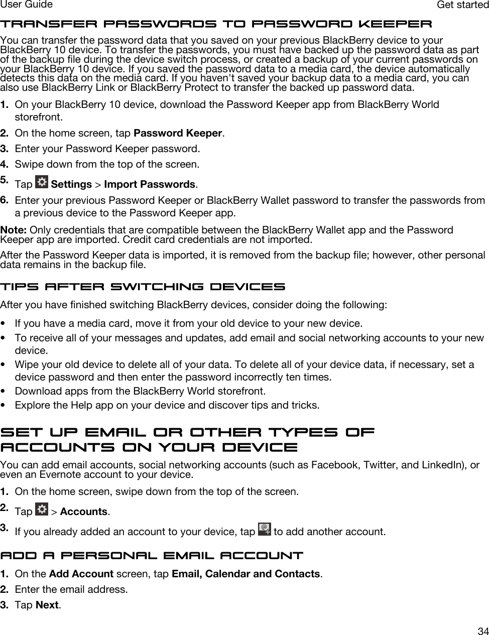 Transfer passwords to Password KeeperYou can transfer the password data that you saved on your previous BlackBerry device to your BlackBerry 10 device. To transfer the passwords, you must have backed up the password data as part of the backup file during the device switch process, or created a backup of your current passwords on your BlackBerry 10 device. If you saved the password data to a media card, the device automatically detects this data on the media card. If you haven&apos;t saved your backup data to a media card, you can also use BlackBerry Link or BlackBerry Protect to transfer the backed up password data.1. On your BlackBerry 10 device, download the Password Keeper app from BlackBerry World storefront.2. On the home screen, tap Password Keeper.3. Enter your Password Keeper password.4. Swipe down from the top of the screen.5. Tap   Settings &gt; Import Passwords.6. Enter your previous Password Keeper or BlackBerry Wallet password to transfer the passwords from a previous device to the Password Keeper app.Note: Only credentials that are compatible between the BlackBerry Wallet app and the Password Keeper app are imported. Credit card credentials are not imported.After the Password Keeper data is imported, it is removed from the backup file; however, other personal data remains in the backup file.Tips after switching devicesAfter you have finished switching BlackBerry devices, consider doing the following:• If you have a media card, move it from your old device to your new device.• To receive all of your messages and updates, add email and social networking accounts to your new device.• Wipe your old device to delete all of your data. To delete all of your device data, if necessary, set a device password and then enter the password incorrectly ten times.• Download apps from the BlackBerry World storefront.• Explore the Help app on your device and discover tips and tricks.Set up email or other types of accounts on your deviceYou can add email accounts, social networking accounts (such as Facebook, Twitter, and LinkedIn), or even an Evernote account to your device.1. On the home screen, swipe down from the top of the screen.2. Tap   &gt; Accounts.3. If you already added an account to your device, tap   to add another account.Add a personal email account1. On the Add Account screen, tap Email, Calendar and Contacts.2. Enter the email address.3. Tap Next.Get startedUser Guide34