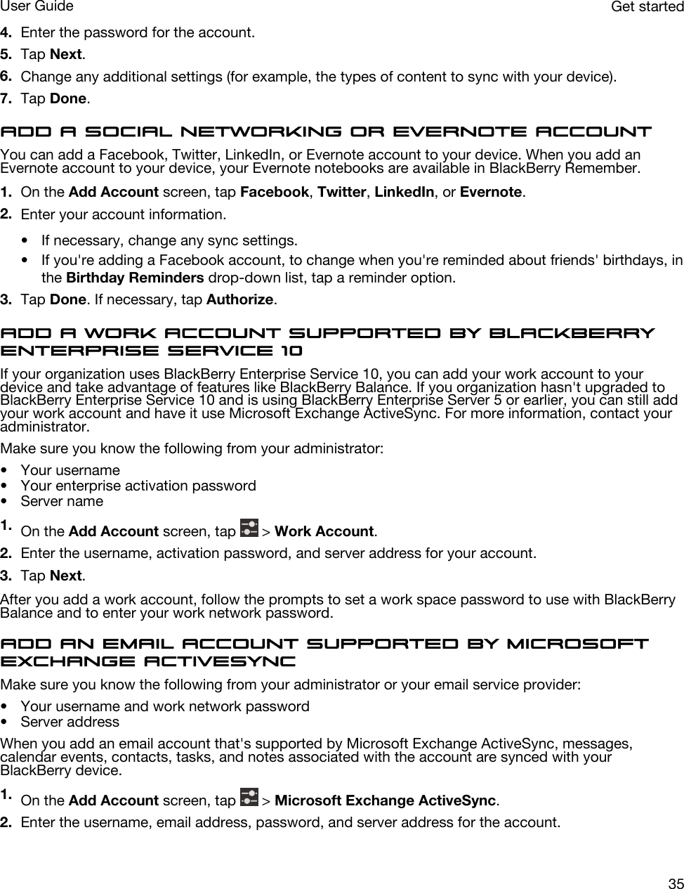 4. Enter the password for the account.5. Tap Next.6. Change any additional settings (for example, the types of content to sync with your device).7. Tap Done.Add a social networking or Evernote accountYou can add a Facebook, Twitter, LinkedIn, or Evernote account to your device. When you add an Evernote account to your device, your Evernote notebooks are available in BlackBerry Remember.1. On the Add Account screen, tap Facebook, Twitter, LinkedIn, or Evernote.2. Enter your account information.• If necessary, change any sync settings.• If you&apos;re adding a Facebook account, to change when you&apos;re reminded about friends&apos; birthdays, in the Birthday Reminders drop-down list, tap a reminder option.3. Tap Done. If necessary, tap Authorize.Add a work account supported by BlackBerry Enterprise Service 10If your organization uses BlackBerry Enterprise Service 10, you can add your work account to your device and take advantage of features like BlackBerry Balance. If you organization hasn&apos;t upgraded to BlackBerry Enterprise Service 10 and is using BlackBerry Enterprise Server 5 or earlier, you can still add your work account and have it use Microsoft Exchange ActiveSync. For more information, contact your administrator.Make sure you know the following from your administrator:• Your username• Your enterprise activation password• Server name1. On the Add Account screen, tap   &gt; Work Account.2. Enter the username, activation password, and server address for your account.3. Tap Next.After you add a work account, follow the prompts to set a work space password to use with BlackBerry Balance and to enter your work network password.Add an email account supported by Microsoft Exchange ActiveSyncMake sure you know the following from your administrator or your email service provider:• Your username and work network password• Server addressWhen you add an email account that&apos;s supported by Microsoft Exchange ActiveSync, messages, calendar events, contacts, tasks, and notes associated with the account are synced with your BlackBerry device.1. On the Add Account screen, tap   &gt; Microsoft Exchange ActiveSync.2. Enter the username, email address, password, and server address for the account.Get startedUser Guide35