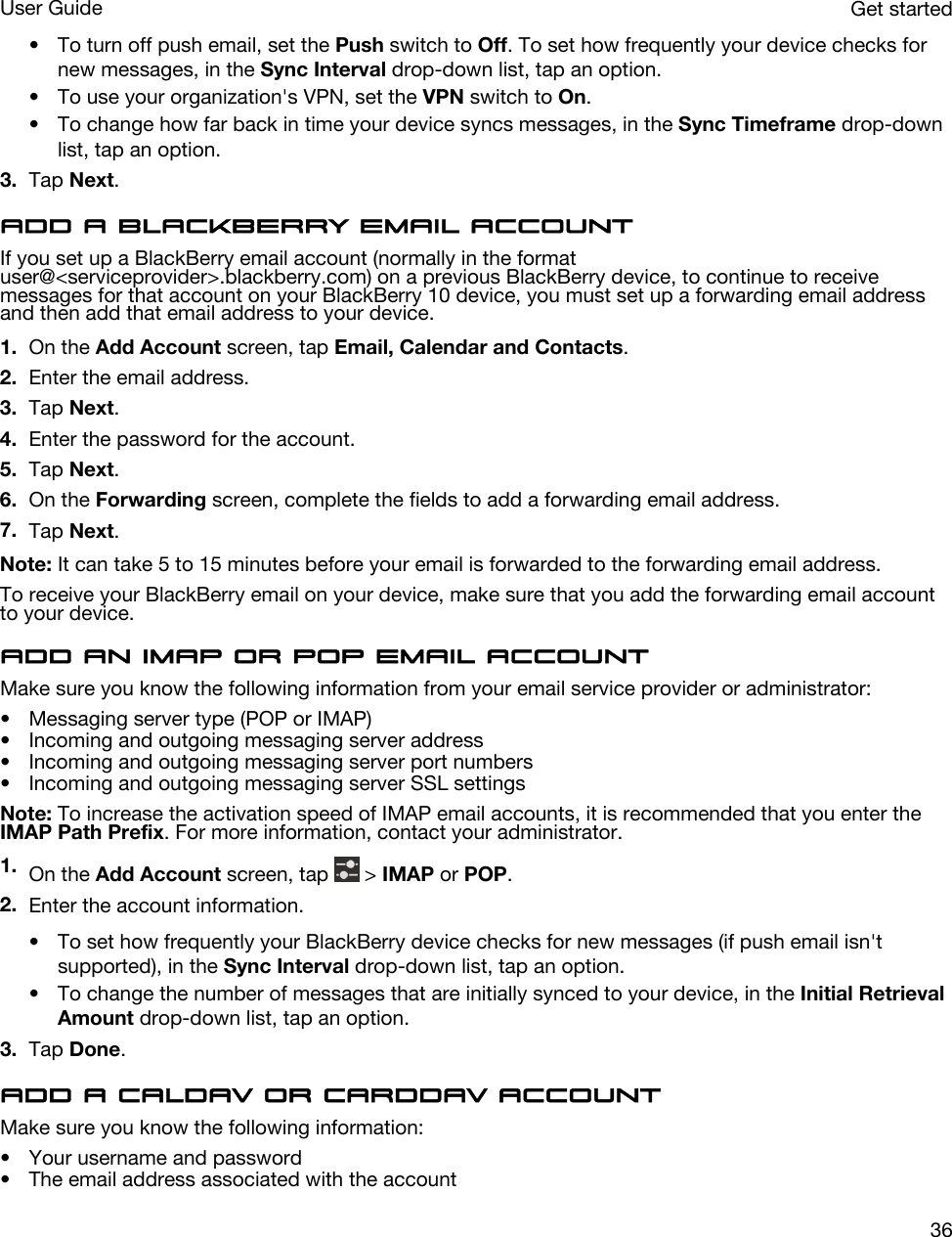 • To turn off push email, set the Push switch to Off. To set how frequently your device checks for new messages, in the Sync Interval drop-down list, tap an option.• To use your organization&apos;s VPN, set the VPN switch to On.• To change how far back in time your device syncs messages, in the Sync Timeframe drop-down list, tap an option.3. Tap Next.Add a BlackBerry email accountIf you set up a BlackBerry email account (normally in the format user@&lt;serviceprovider&gt;.blackberry.com) on a previous BlackBerry device, to continue to receive messages for that account on your BlackBerry 10 device, you must set up a forwarding email address and then add that email address to your device.1. On the Add Account screen, tap Email, Calendar and Contacts.2. Enter the email address.3. Tap Next.4. Enter the password for the account.5. Tap Next.6. On the Forwarding screen, complete the fields to add a forwarding email address.7. Tap Next.Note: It can take 5 to 15 minutes before your email is forwarded to the forwarding email address.To receive your BlackBerry email on your device, make sure that you add the forwarding email account to your device.Add an IMAP or POP email accountMake sure you know the following information from your email service provider or administrator:• Messaging server type (POP or IMAP)• Incoming and outgoing messaging server address• Incoming and outgoing messaging server port numbers• Incoming and outgoing messaging server SSL settingsNote: To increase the activation speed of IMAP email accounts, it is recommended that you enter the IMAP Path Prefix. For more information, contact your administrator.1. On the Add Account screen, tap   &gt; IMAP or POP.2. Enter the account information.• To set how frequently your BlackBerry device checks for new messages (if push email isn&apos;t supported), in the Sync Interval drop-down list, tap an option.• To change the number of messages that are initially synced to your device, in the Initial Retrieval Amount drop-down list, tap an option.3. Tap Done.Add a CalDAV or CardDAV accountMake sure you know the following information:• Your username and password• The email address associated with the accountGet startedUser Guide36