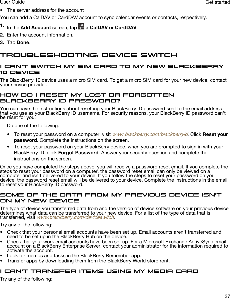 • The server address for the accountYou can add a CalDAV or CardDAV account to sync calendar events or contacts, respectively.1. In the Add Account screen, tap   &gt; CalDAV or CardDAV.2. Enter the account information.3. Tap Done.Troubleshooting: Device SwitchI can&apos;t switch my SIM card to my new BlackBerry 10 deviceThe BlackBerry 10 device uses a micro SIM card. To get a micro SIM card for your new device, contact your service provider.How do I reset my lost or forgotten BlackBerry ID password?You can have the instructions about resetting your BlackBerry ID password sent to the email address that you use as your BlackBerry ID username. For security reasons, your BlackBerry ID password can&apos;t be reset for you.Do one of the following:• To reset your password on a computer, visit www.blackberry.com/blackberryid. Click Reset your password. Complete the instructions on the screen.• To reset your password on your BlackBerry device, when you are prompted to sign in with your BlackBerry ID, click Forgot Password. Answer your security question and complete the instructions on the screen.Once you have completed the steps above, you will receive a password reset email. If you complete the steps to reset your password on a computer, the password reset email can only be viewed on a computer and isn&apos;t delivered to your device. If you follow the steps to reset your password on your device, the password reset email will be delivered to your device. Complete the instructions in the email to reset your BlackBerry ID password.Some of the data from my previous device isn&apos;t on my new deviceThe type of device you transferred data from and the version of device software on your previous device determines what data can be transferred to your new device. For a list of the type of data that is transferred, visit www.blackberry.com/deviceswitch.Try any of the following:• Check that your personal email accounts have been set up. Email accounts aren&apos;t transferred and need to be set up in the BlackBerry Hub on the device.• Check that your work email accounts have been set up. For a Microsoft Exchange ActiveSync email account on a BlackBerry Enterprise Server, contact your administrator for the information required to activate the account.• Look for memos and tasks in the BlackBerry Remember app.• Transfer apps by downloading them from the BlackBerry World storefront.I can&apos;t transfer items using my media cardTry any of the following:Get startedUser Guide37