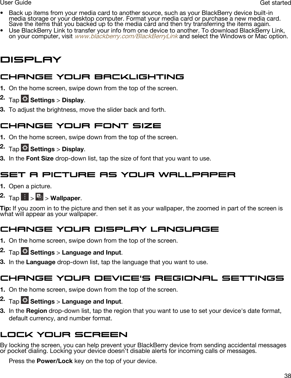 • Back up items from your media card to another source, such as your BlackBerry device built-in media storage or your desktop computer. Format your media card or purchase a new media card. Save the items that you backed up to the media card and then try transferring the items again.• Use BlackBerry Link to transfer your info from one device to another. To download BlackBerry Link, on your computer, visit www.blackberry.com/BlackBerryLink and select the Windows or Mac option.DisplayChange your backlighting1. On the home screen, swipe down from the top of the screen.2. Tap   Settings &gt; Display.3. To adjust the brightness, move the slider back and forth.Change your font size1. On the home screen, swipe down from the top of the screen.2. Tap   Settings &gt; Display.3. In the Font Size drop-down list, tap the size of font that you want to use.Set a picture as your wallpaper1. Open a picture.2. Tap   &gt;   &gt; Wallpaper.Tip: If you zoom in to the picture and then set it as your wallpaper, the zoomed in part of the screen is what will appear as your wallpaper.Change your display language1. On the home screen, swipe down from the top of the screen.2. Tap   Settings &gt; Language and Input.3. In the Language drop-down list, tap the language that you want to use.Change your device&apos;s regional settings1. On the home screen, swipe down from the top of the screen.2. Tap   Settings &gt; Language and Input.3. In the Region drop-down list, tap the region that you want to use to set your device&apos;s date format, default currency, and number format.Lock your screenBy locking the screen, you can help prevent your BlackBerry device from sending accidental messages or pocket dialing. Locking your device doesn&apos;t disable alerts for incoming calls or messages.Press the Power/Lock key on the top of your device.Get startedUser Guide38