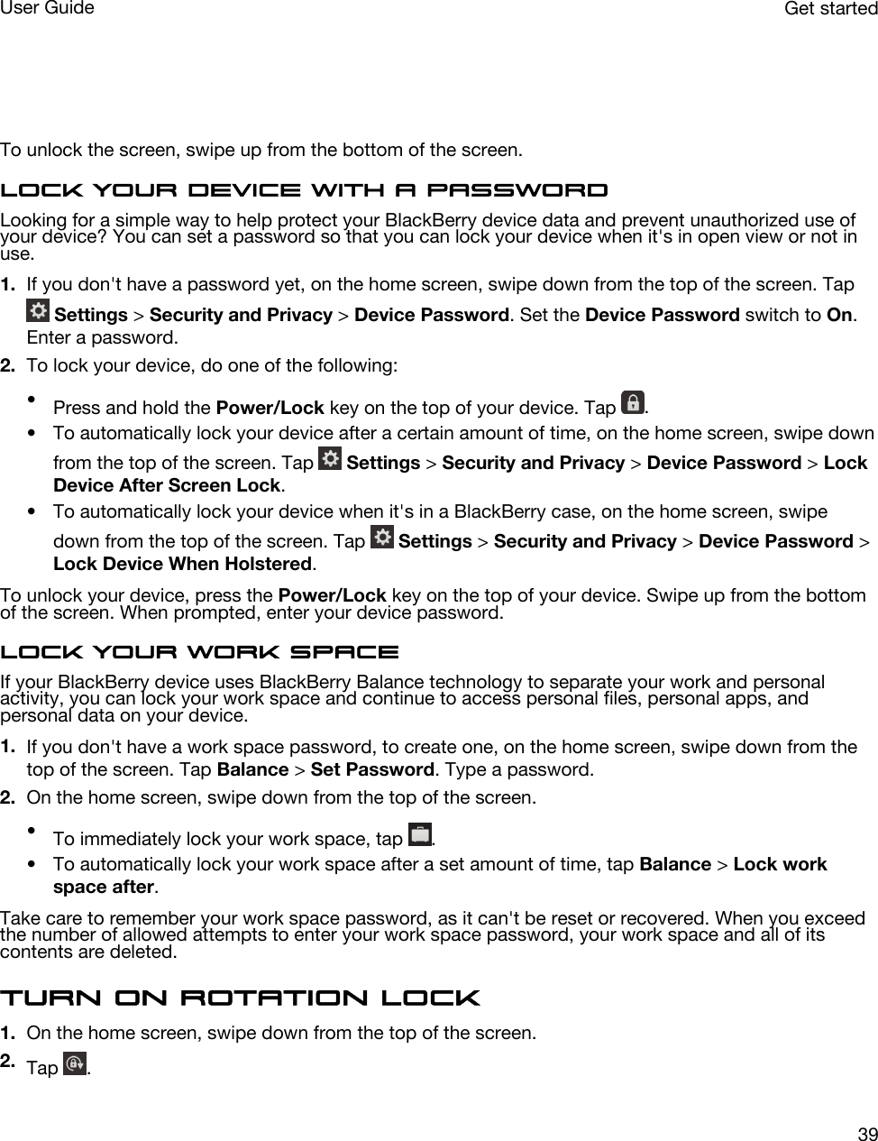   To unlock the screen, swipe up from the bottom of the screen.Lock your device with a passwordLooking for a simple way to help protect your BlackBerry device data and prevent unauthorized use of your device? You can set a password so that you can lock your device when it&apos;s in open view or not in use.1. If you don&apos;t have a password yet, on the home screen, swipe down from the top of the screen. Tap  Settings &gt; Security and Privacy &gt; Device Password. Set the Device Password switch to On. Enter a password.2. To lock your device, do one of the following:•Press and hold the Power/Lock key on the top of your device. Tap  .• To automatically lock your device after a certain amount of time, on the home screen, swipe down from the top of the screen. Tap   Settings &gt; Security and Privacy &gt; Device Password &gt; Lock Device After Screen Lock.• To automatically lock your device when it&apos;s in a BlackBerry case, on the home screen, swipe down from the top of the screen. Tap   Settings &gt; Security and Privacy &gt; Device Password &gt; Lock Device When Holstered.To unlock your device, press the Power/Lock key on the top of your device. Swipe up from the bottom of the screen. When prompted, enter your device password.Lock your work spaceIf your BlackBerry device uses BlackBerry Balance technology to separate your work and personal activity, you can lock your work space and continue to access personal files, personal apps, and personal data on your device.1. If you don&apos;t have a work space password, to create one, on the home screen, swipe down from the top of the screen. Tap Balance &gt; Set Password. Type a password.2. On the home screen, swipe down from the top of the screen.•To immediately lock your work space, tap  .• To automatically lock your work space after a set amount of time, tap Balance &gt; Lock work space after.Take care to remember your work space password, as it can&apos;t be reset or recovered. When you exceed the number of allowed attempts to enter your work space password, your work space and all of its contents are deleted.Turn on rotation lock1. On the home screen, swipe down from the top of the screen.2. Tap  .Get startedUser Guide39