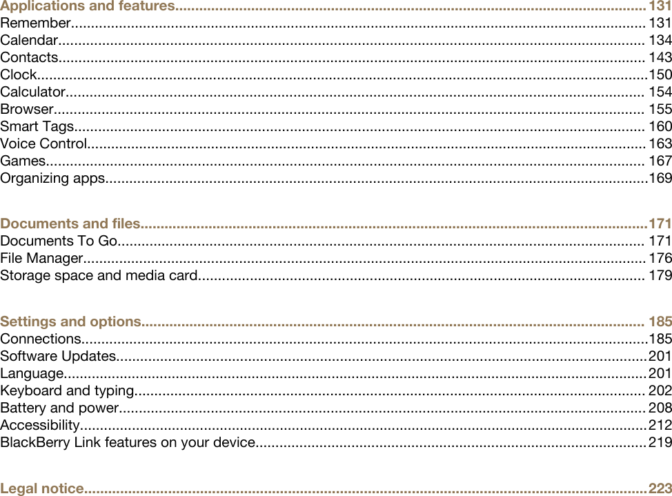 Applications and features...................................................................................................................... 131Remember................................................................................................................................................ 131Calendar................................................................................................................................................... 134Contacts................................................................................................................................................... 143Clock.........................................................................................................................................................150Calculator................................................................................................................................................. 154Browser.................................................................................................................................................... 155Smart Tags............................................................................................................................................... 160Voice Control............................................................................................................................................ 163Games...................................................................................................................................................... 167Organizing apps........................................................................................................................................169Documents and files...............................................................................................................................171Documents To Go.................................................................................................................................... 171File Manager............................................................................................................................................. 176Storage space and media card................................................................................................................ 179Settings and options.............................................................................................................................. 185Connections..............................................................................................................................................185Software Updates.....................................................................................................................................201Language..................................................................................................................................................201Keyboard and typing................................................................................................................................ 202Battery and power.................................................................................................................................... 208Accessibility..............................................................................................................................................212BlackBerry Link features on your device.................................................................................................. 219Legal notice.............................................................................................................................................223