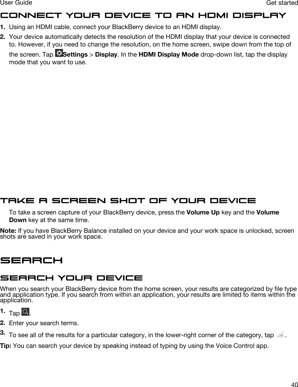 Connect your device to an HDMI display1. Using an HDMI cable, connect your BlackBerry device to an HDMI display.2. Your device automatically detects the resolution of the HDMI display that your device is connected to. However, if you need to change the resolution, on the home screen, swipe down from the top of the screen. Tap  Settings &gt; Display. In the HDMI Display Mode drop-down list, tap the display mode that you want to use.  Take a screen shot of your deviceTo take a screen capture of your BlackBerry device, press the Volume Up key and the Volume Down key at the same time.Note: If you have BlackBerry Balance installed on your device and your work space is unlocked, screen shots are saved in your work space.SearchSearch your deviceWhen you search your BlackBerry device from the home screen, your results are categorized by file type and application type. If you search from within an application, your results are limited to items within the application.1. Tap  .2. Enter your search terms.3. To see all of the results for a particular category, in the lower-right corner of the category, tap   .Tip: You can search your device by speaking instead of typing by using the Voice Control app.Get startedUser Guide40