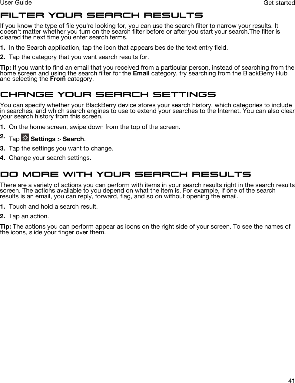 Filter your search resultsIf you know the type of file you&apos;re looking for, you can use the search filter to narrow your results. It doesn&apos;t matter whether you turn on the search filter before or after you start your search.The filter is cleared the next time you enter search terms.1. In the Search application, tap the icon that appears beside the text entry field.2. Tap the category that you want search results for.Tip: If you want to find an email that you received from a particular person, instead of searching from the home screen and using the search filter for the Email category, try searching from the BlackBerry Hub and selecting the From category.Change your search settingsYou can specify whether your BlackBerry device stores your search history, which categories to include in searches, and which search engines to use to extend your searches to the Internet. You can also clear your search history from this screen.1. On the home screen, swipe down from the top of the screen.2. Tap   Settings &gt; Search.3. Tap the settings you want to change.4. Change your search settings.Do more with your search resultsThere are a variety of actions you can perform with items in your search results right in the search results screen. The actions available to you depend on what the item is. For example, if one of the search results is an email, you can reply, forward, flag, and so on without opening the email.1. Touch and hold a search result.2. Tap an action.Tip: The actions you can perform appear as icons on the right side of your screen. To see the names of the icons, slide your finger over them.Get startedUser Guide41